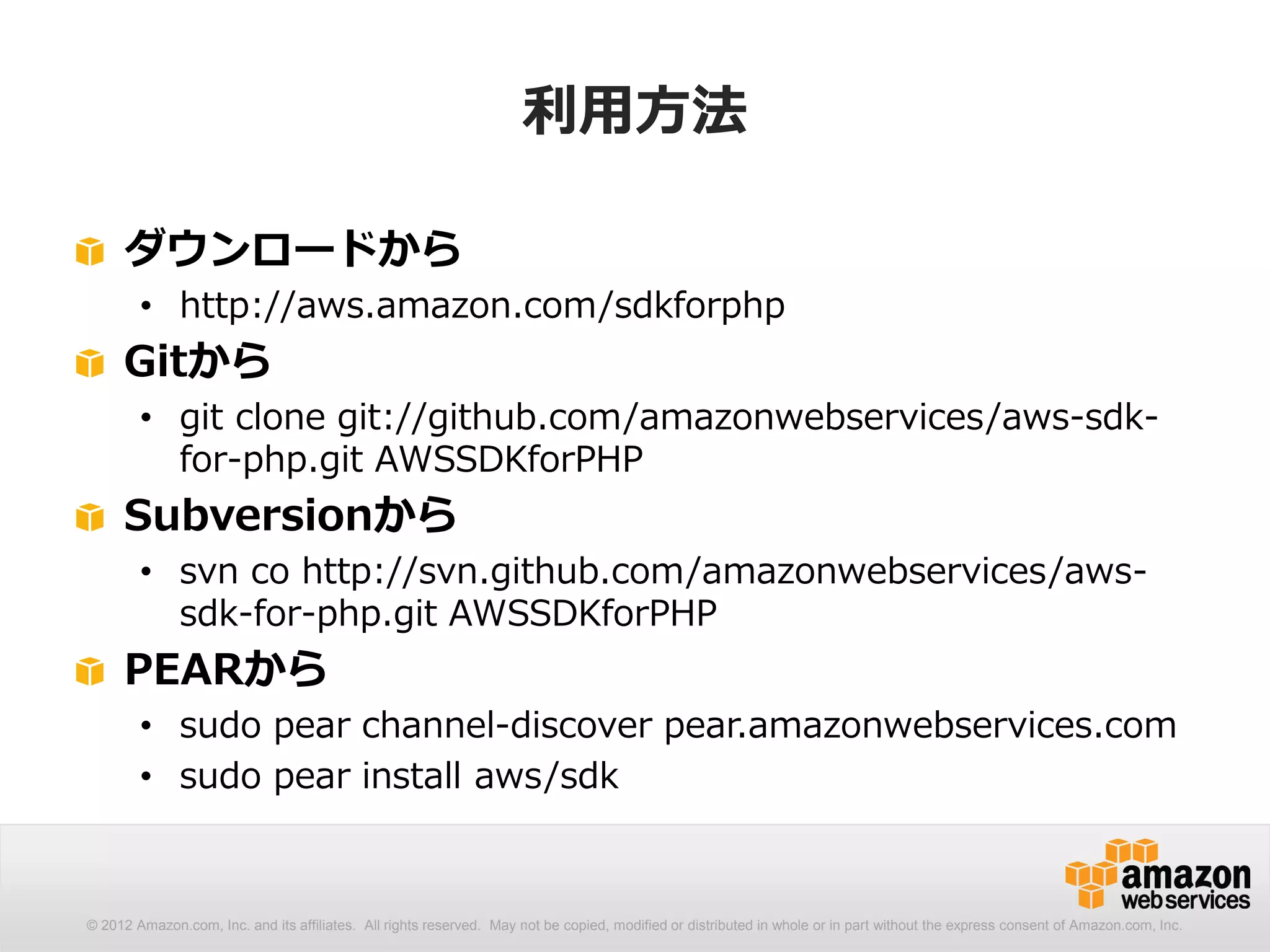 利用方法

     ダウンロードから
        • http://aws.amazon.com/sdkforphp
     Gitから
        • git clone git://github.com/amazonwebservices/aws-sdk-
          for-php.git AWSSDKforPHP
     Subversionから
        • svn co http://svn.github.com/amazonwebservices/aws-
          sdk-for-php.git AWSSDKforPHP
     PEARから
        • sudo pear channel-discover pear.amazonwebservices.com
        • sudo pear install aws/sdk



© 2012 Amazon.com, Inc. and its affiliates. All rights reserved. May not be copied, modified or distributed in whole or in part without the express consent of Amazon.com, Inc.
 