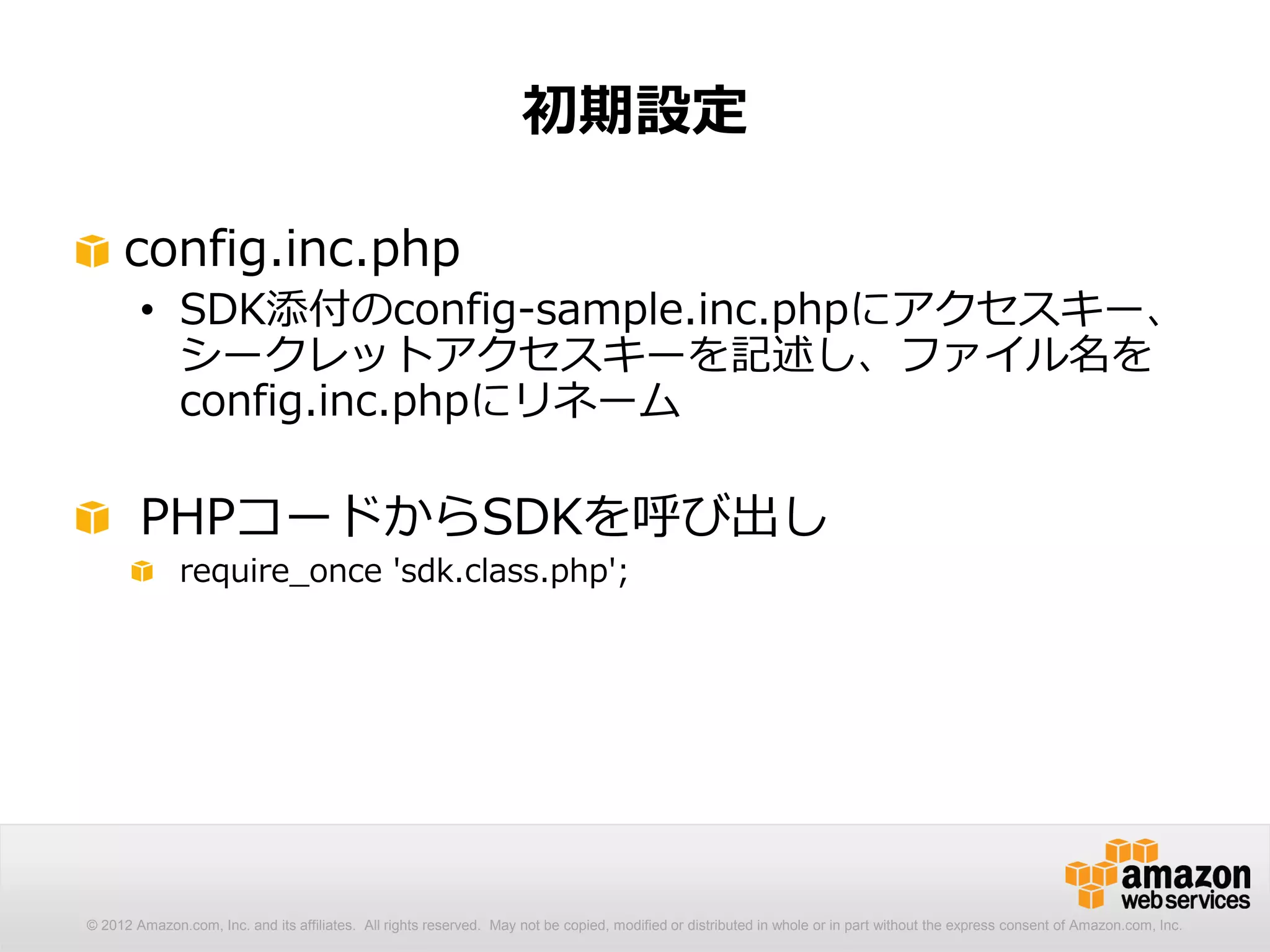 初期設定

     config.inc.php
        • SDK添付のconfig-sample.inc.phpにアクセスキー、
          シークレットアクセスキーを記述し、ファイル名を
          config.inc.phpにリネーム

        PHPコードからSDKを呼び出し
              require_once 'sdk.class.php';




© 2012 Amazon.com, Inc. and its affiliates. All rights reserved. May not be copied, modified or distributed in whole or in part without the express consent of Amazon.com, Inc.
 