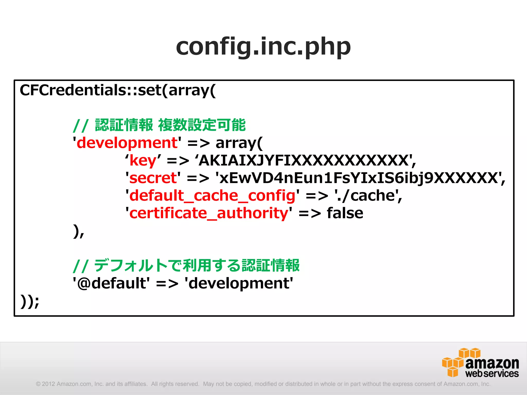 config.inc.php
CFCredentials::set(array(

               // 認証情報 複数設定可能
               'development' => array(
                      ‘key’ => ‘AKIAIXJYFIXXXXXXXXXXX',
                      'secret' => 'xEwVD4nEun1FsYIxIS6ibj9XXXXXX',
                      'default_cache_config' => './cache',
                      'certificate_authority' => false
               ),

               // デフォルトで利用する認証情報
               '@default' => 'development'
));




  © 2012 Amazon.com, Inc. and its affiliates. All rights reserved. May not be copied, modified or distributed in whole or in part without the express consent of Amazon.com, Inc.
 