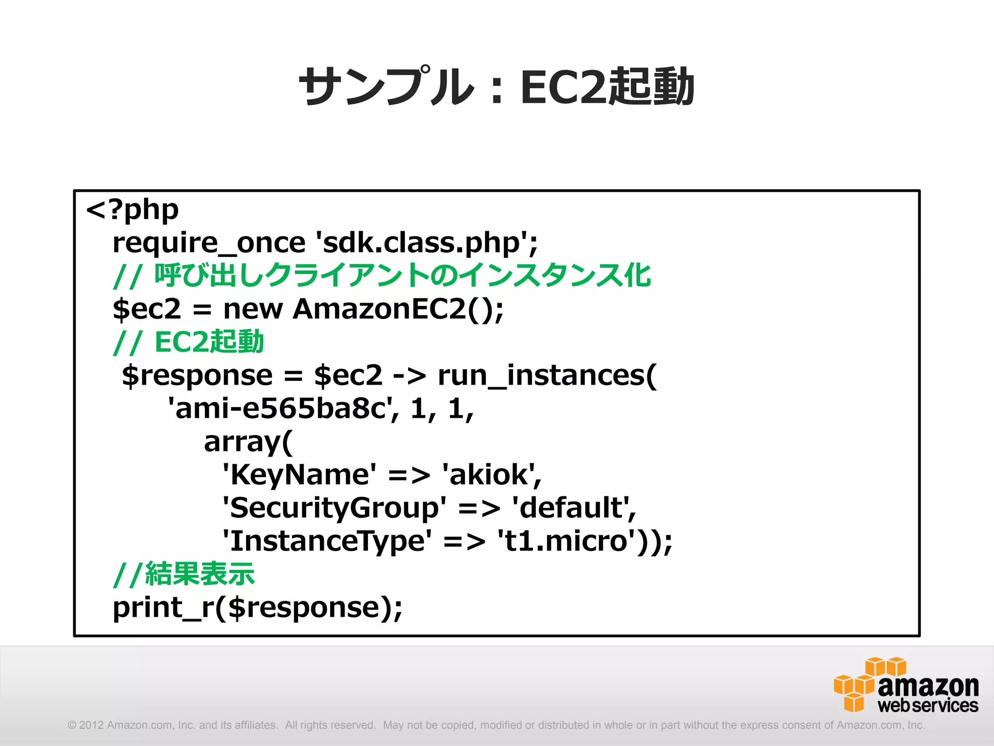 サンプル：EC2起動

   <?php
    require_once 'sdk.class.php';
    // 呼び出しクライアントのインスタンス化
    $ec2 = new AmazonEC2();
    // EC2起動
     $response = $ec2 -> run_instances(
        'ami-e565ba8c', 1, 1,
          array(
            'KeyName' => 'akiok',
            'SecurityGroup' => 'default',
            'InstanceType' => 't1.micro'));
    //結果表示
    print_r($response);



© 2012 Amazon.com, Inc. and its affiliates. All rights reserved. May not be copied, modified or distributed in whole or in part without the express consent of Amazon.com, Inc.
 