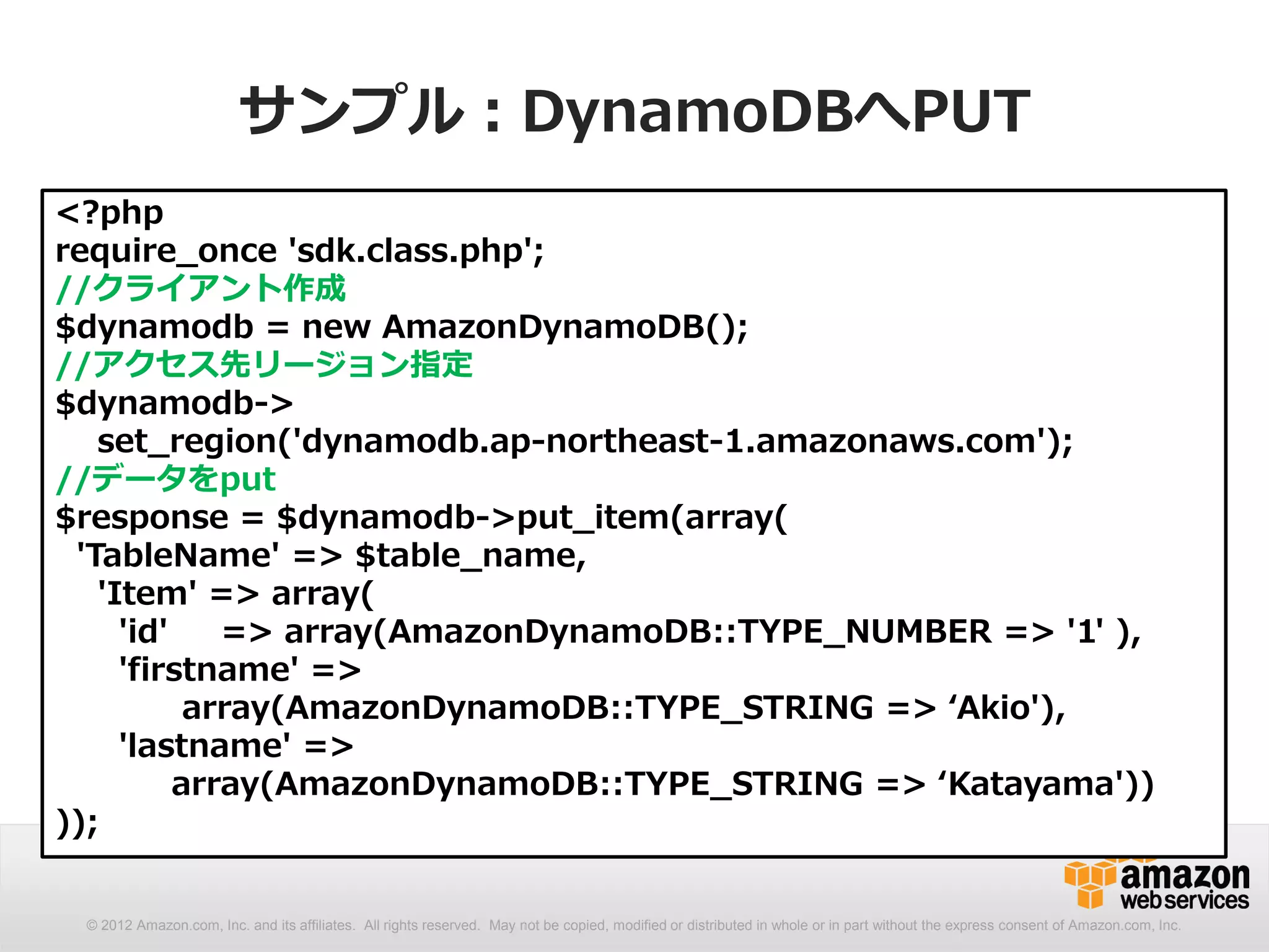 サンプル：DynamoDBへPUT
<?php
require_once 'sdk.class.php';
//クライアント作成
$dynamodb = new AmazonDynamoDB();
//アクセス先リージョン指定
$dynamodb->
   set_region('dynamodb.ap-northeast-1.amazonaws.com');
//データをput
$response = $dynamodb->put_item(array(
 'TableName' => $table_name,
   'Item' => array(
     'id'    => array(AmazonDynamoDB::TYPE_NUMBER => '1' ),
     'firstname' =>
           array(AmazonDynamoDB::TYPE_STRING => ‘Akio'),
     'lastname' =>
          array(AmazonDynamoDB::TYPE_STRING => ‘Katayama'))
));


 © 2012 Amazon.com, Inc. and its affiliates. All rights reserved. May not be copied, modified or distributed in whole or in part without the express consent of Amazon.com, Inc.
 