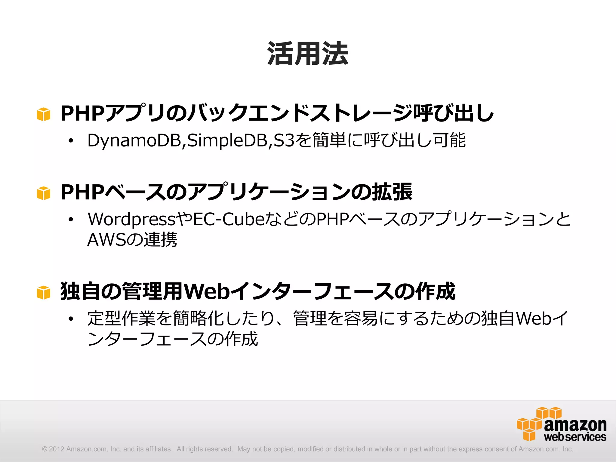 活用法

     PHPアプリのバックエンドストレージ呼び出し
        • DynamoDB,SimpleDB,S3を簡単に呼び出し可能


     PHPベースのアプリケーションの拡張
        • WordpressやEC-CubeなどのPHPベースのアプリケーションと
          AWSの連携


     独自の管理用Webインターフェースの作成
        • 定型作業を簡略化したり、管理を容易にするための独自Webイ
          ンターフェースの作成




© 2012 Amazon.com, Inc. and its affiliates. All rights reserved. May not be copied, modified or distributed in whole or in part without the express consent of Amazon.com, Inc.
 