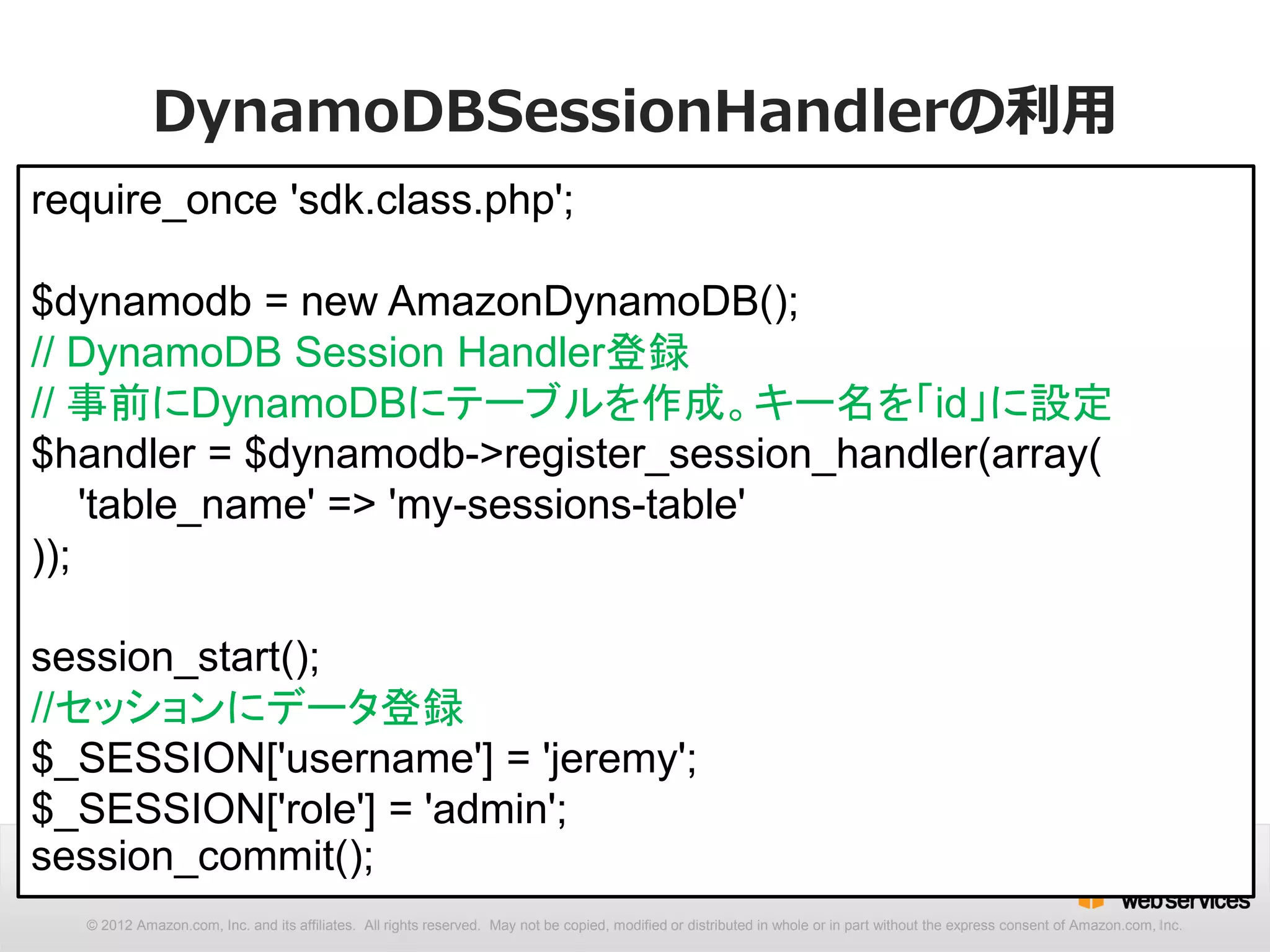 DynamoDBSessionHandlerの利用
require_once 'sdk.class.php';

$dynamodb = new AmazonDynamoDB();
// DynamoDB Session Handler登録
// 事前にDynamoDBにテーブルを作成。キー名を「id」に設定
$handler = $dynamodb->register_session_handler(array(
    'table_name' => 'my-sessions-table'
));

session_start();
//セッションにデータ登録
$_SESSION['username'] = 'jeremy';
$_SESSION['role'] = 'admin';
session_commit();
  © 2012 Amazon.com, Inc. and its affiliates. All rights reserved. May not be copied, modified or distributed in whole or in part without the express consent of Amazon.com, Inc.
 