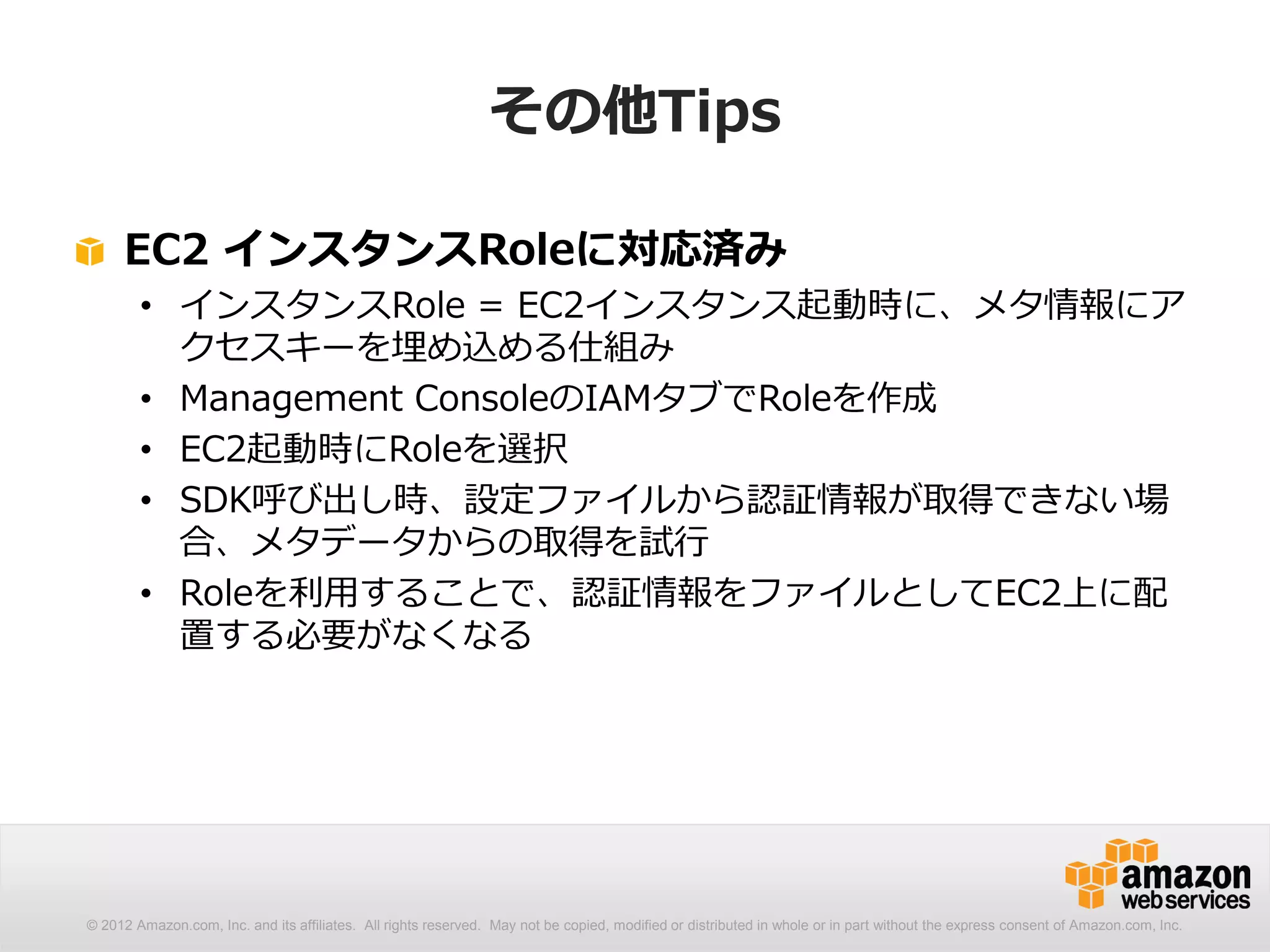 その他Tips

     EC2 インスタンスRoleに対応済み
        • インスタンスRole = EC2インスタンス起動時に、メタ情報にア
          クセスキーを埋め込める仕組み
        • Management ConsoleのIAMタブでRoleを作成
        • EC2起動時にRoleを選択
        • SDK呼び出し時、設定ファイルから認証情報が取得できない場
          合、メタデータからの取得を試行
        • Roleを利用することで、認証情報をファイルとしてEC2上に配
          置する必要がなくなる




© 2012 Amazon.com, Inc. and its affiliates. All rights reserved. May not be copied, modified or distributed in whole or in part without the express consent of Amazon.com, Inc.
 