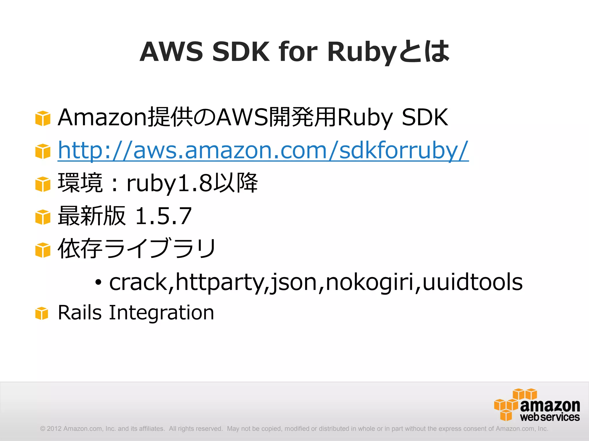 AWS SDK for Rubyとは

     Amazon提供のAWS開発用Ruby SDK
     http://aws.amazon.com/sdkforruby/
     環境：ruby1.8以降
     最新版 1.5.7
     依存ライブラリ
        • crack,httparty,json,nokogiri,uuidtools
     Rails Integration




© 2012 Amazon.com, Inc. and its affiliates. All rights reserved. May not be copied, modified or distributed in whole or in part without the express consent of Amazon.com, Inc.
 