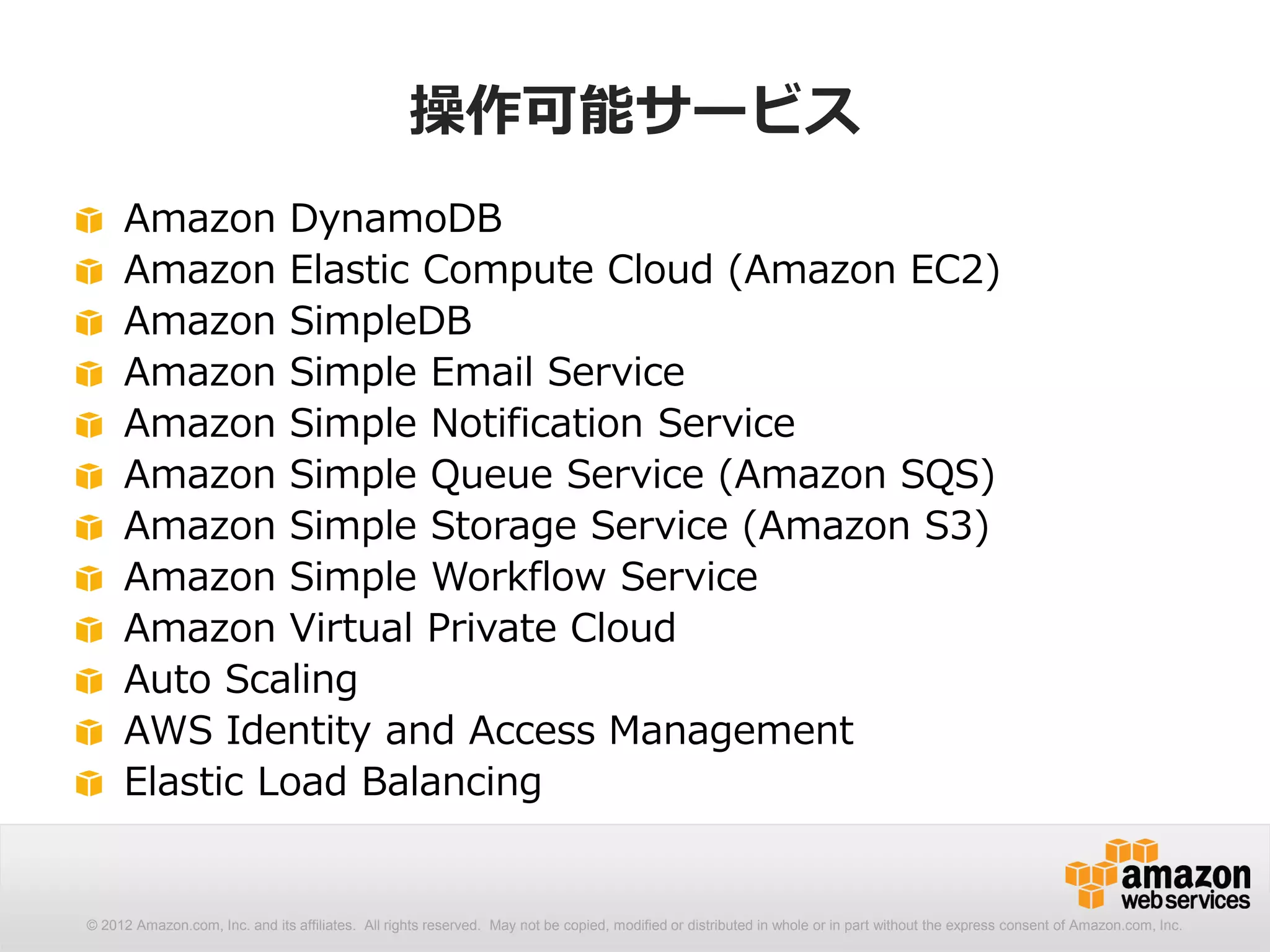 操作可能サービス
     Amazon DynamoDB
     Amazon Elastic Compute Cloud (Amazon EC2)
     Amazon SimpleDB
     Amazon Simple Email Service
     Amazon Simple Notification Service
     Amazon Simple Queue Service (Amazon SQS)
     Amazon Simple Storage Service (Amazon S3)
     Amazon Simple Workflow Service
     Amazon Virtual Private Cloud
     Auto Scaling
     AWS Identity and Access Management
     Elastic Load Balancing


© 2012 Amazon.com, Inc. and its affiliates. All rights reserved. May not be copied, modified or distributed in whole or in part without the express consent of Amazon.com, Inc.
 