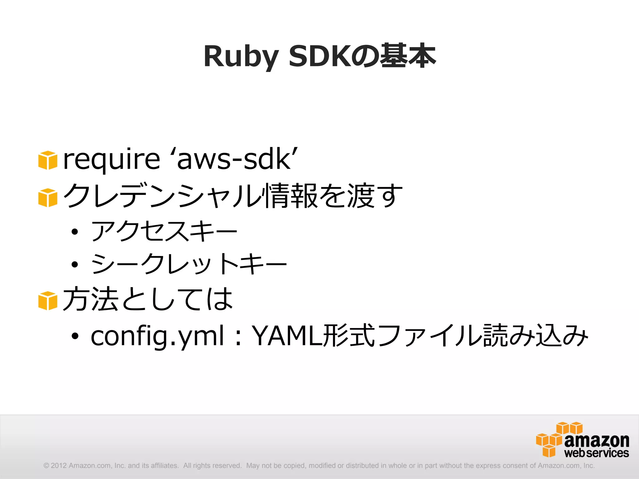 Ruby SDKの基本


     require ‘aws-sdk’
     クレデンシャル情報を渡す
        • アクセスキー
        • シークレットキー
     方法としては
        • config.yml：YAML形式ファイル読み込み



© 2012 Amazon.com, Inc. and its affiliates. All rights reserved. May not be copied, modified or distributed in whole or in part without the express consent of Amazon.com, Inc.
 