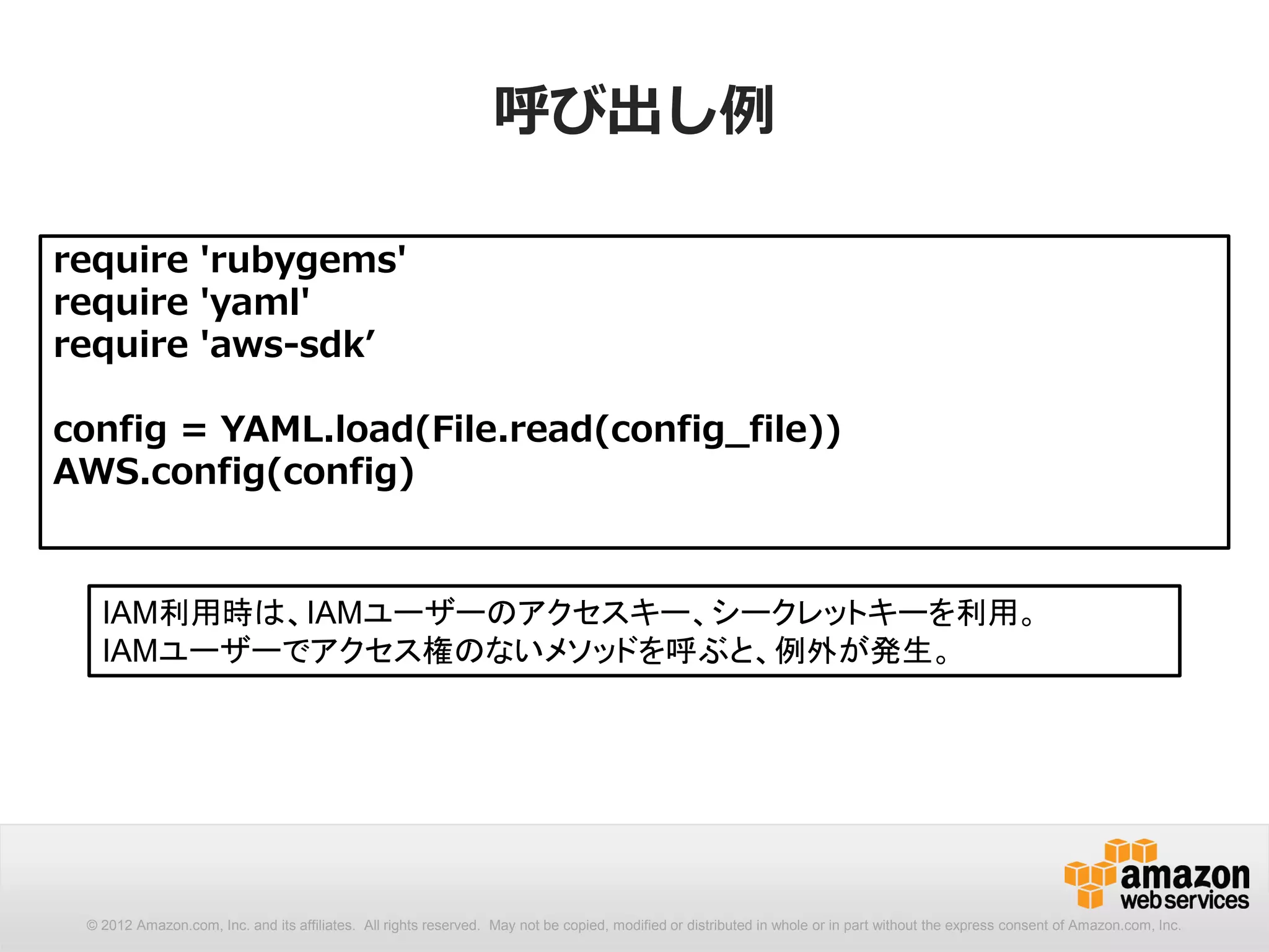 呼び出し例

require 'rubygems'
require 'yaml'
require 'aws-sdk’

config = YAML.load(File.read(config_file))
AWS.config(config)


   IAM利用時は、IAMユーザーのアクセスキー、シークレットキーを利用。
   IAMユーザーでアクセス権のないメソッドを呼ぶと、例外が発生。




 © 2012 Amazon.com, Inc. and its affiliates. All rights reserved. May not be copied, modified or distributed in whole or in part without the express consent of Amazon.com, Inc.
 