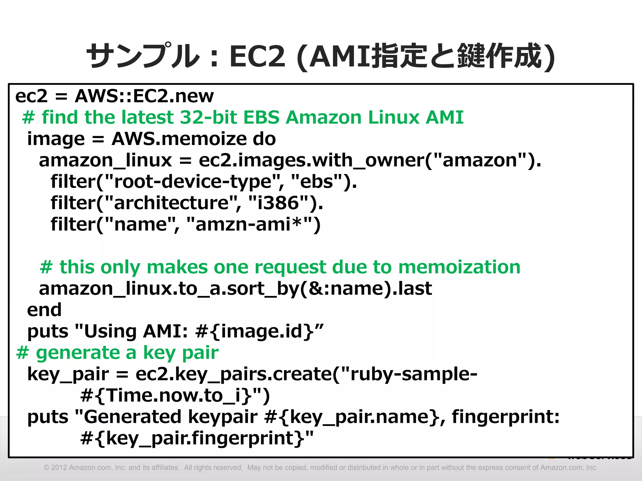 サンプル：EC2 (AMI指定と鍵作成)
ec2 = AWS::EC2.new
 # find the latest 32-bit EBS Amazon Linux AMI
 image = AWS.memoize do
  amazon_linux = ec2.images.with_owner("amazon").
    filter("root-device-type", "ebs").
    filter("architecture", "i386").
    filter("name", "amzn-ami*")

  # this only makes one request due to memoization
  amazon_linux.to_a.sort_by(&:name).last
 end
 puts "Using AMI: #{image.id}”
# generate a key pair
 key_pair = ec2.key_pairs.create("ruby-sample-
       #{Time.now.to_i}")
 puts "Generated keypair #{key_pair.name}, fingerprint:
       #{key_pair.fingerprint}"
  © 2012 Amazon.com, Inc. and its affiliates. All rights reserved. May not be copied, modified or distributed in whole or in part without the express consent of Amazon.com, Inc.
 