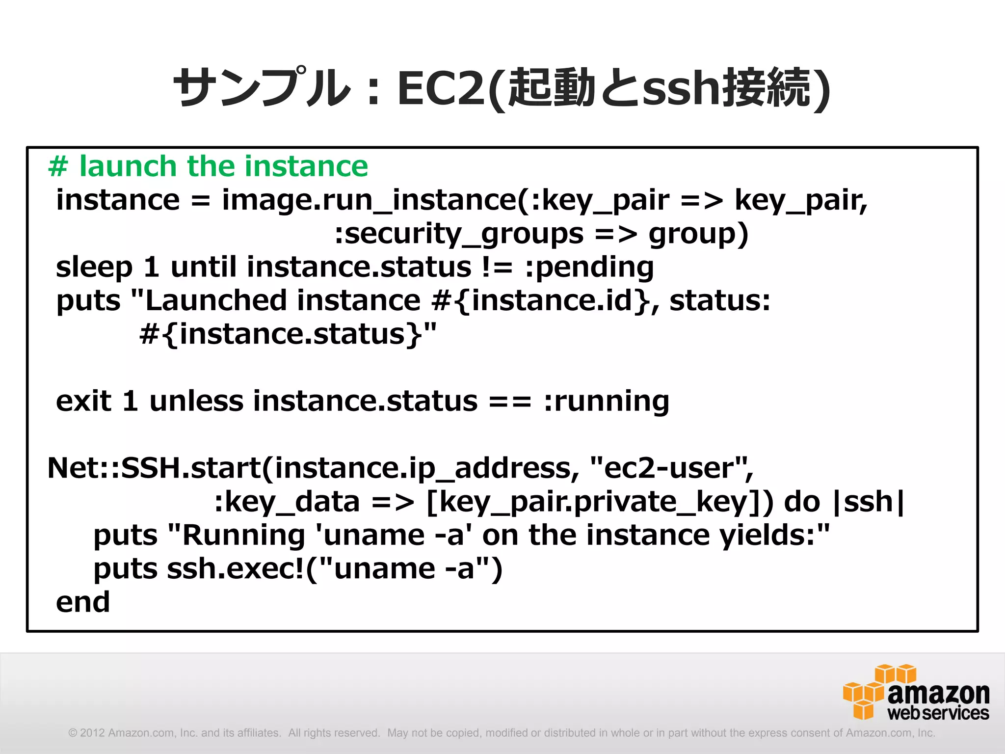 サンプル：EC2(起動とssh接続)
# launch the instance
instance = image.run_instance(:key_pair => key_pair,
                    :security_groups => group)
sleep 1 until instance.status != :pending
puts "Launched instance #{instance.id}, status:
      #{instance.status}"

exit 1 unless instance.status == :running

Net::SSH.start(instance.ip_address, "ec2-user",
           :key_data => [key_pair.private_key]) do |ssh|
   puts "Running 'uname -a' on the instance yields:"
   puts ssh.exec!("uname -a")
end



 © 2012 Amazon.com, Inc. and its affiliates. All rights reserved. May not be copied, modified or distributed in whole or in part without the express consent of Amazon.com, Inc.
 