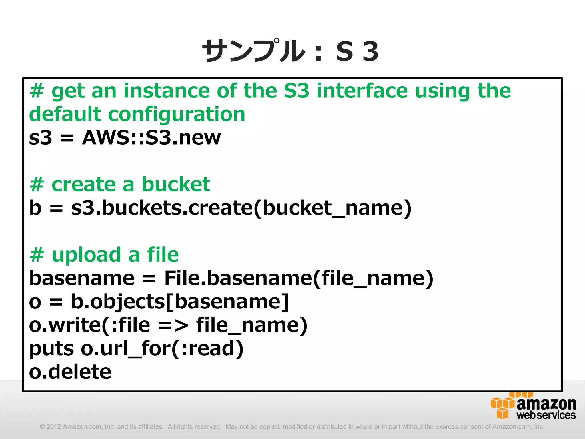 サンプル：Ｓ３
# get an instance of the S3 interface using the
default configuration
s3 = AWS::S3.new

# create a bucket
b = s3.buckets.create(bucket_name)

# upload a file
basename = File.basename(file_name)
o = b.objects[basename]
o.write(:file => file_name)
puts o.url_for(:read)
o.delete

 © 2012 Amazon.com, Inc. and its affiliates. All rights reserved. May not be copied, modified or distributed in whole or in part without the express consent of Amazon.com, Inc.
 
