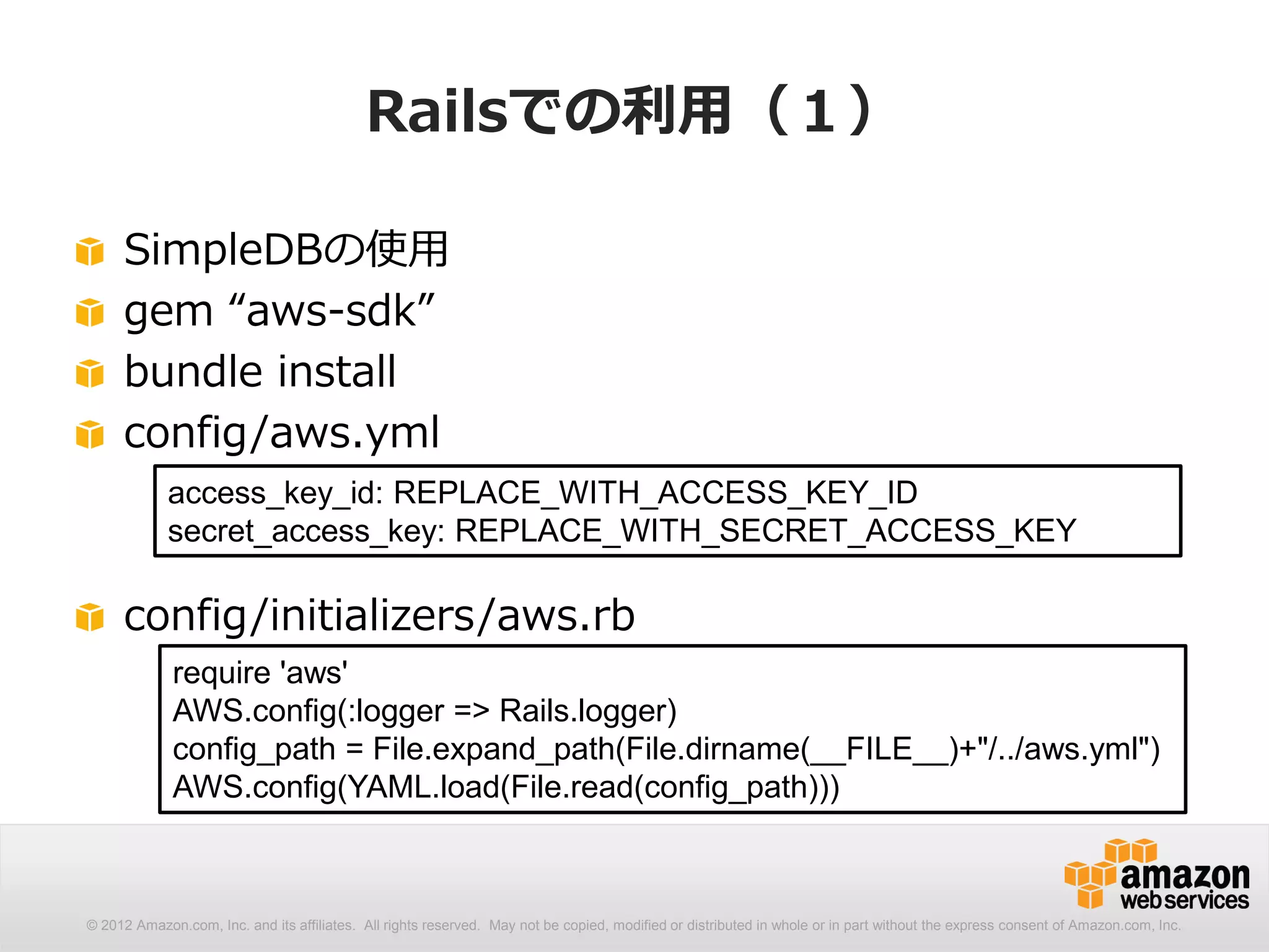 Railsでの利用（１）

     SimpleDBの使用
     gem “aws-sdk”
     bundle install
     config/aws.yml
            access_key_id: REPLACE_WITH_ACCESS_KEY_ID
            secret_access_key: REPLACE_WITH_SECRET_ACCESS_KEY

     config/initializers/aws.rb
             require 'aws'
             AWS.config(:logger => Rails.logger)
             config_path = File.expand_path(File.dirname(__FILE__)+"/../aws.yml")
             AWS.config(YAML.load(File.read(config_path)))



© 2012 Amazon.com, Inc. and its affiliates. All rights reserved. May not be copied, modified or distributed in whole or in part without the express consent of Amazon.com, Inc.
 
