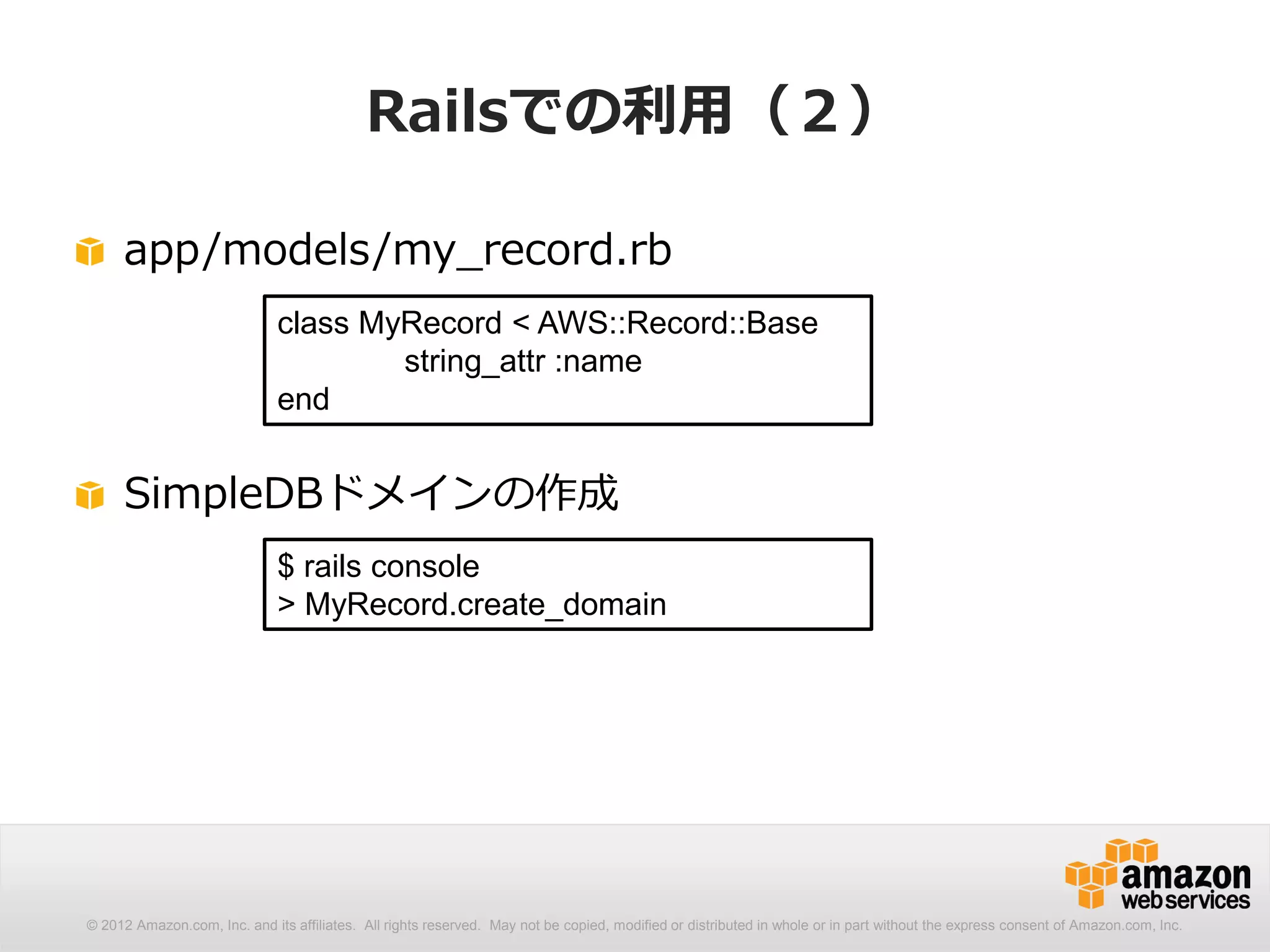 Railsでの利用（２）

     app/models/my_record.rb
                              class MyRecord < AWS::Record::Base
                                      string_attr :name
                              end


     SimpleDBドメインの作成
                              $ rails console
                              > MyRecord.create_domain




© 2012 Amazon.com, Inc. and its affiliates. All rights reserved. May not be copied, modified or distributed in whole or in part without the express consent of Amazon.com, Inc.
 