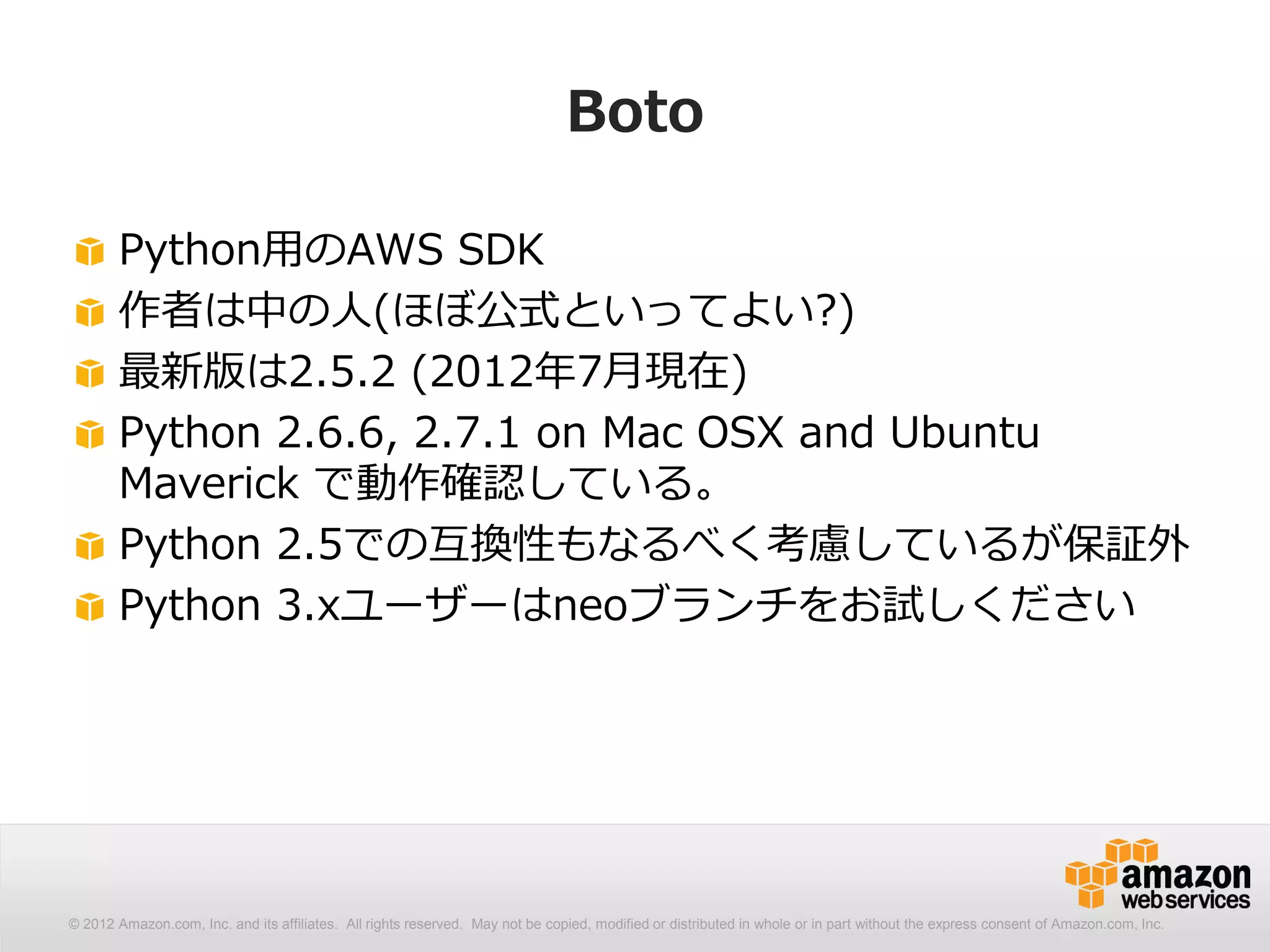 Boto

       Python用のAWS SDK
       作者は中の人(ほぼ公式といってよい?)
       最新版は2.5.2 (2012年7月現在)
       Python 2.6.6, 2.7.1 on Mac OSX and Ubuntu
       Maverick で動作確認している。
       Python 2.5での互換性もなるべく考慮しているが保証外
       Python 3.xユーザーはneoブランチをお試しください




© 2012 Amazon.com, Inc. and its affiliates. All All rights reserved. May not be copied, modified distributed in whole or in part without thethe express consent Amazon.com, Inc.
  © 2012 Amazon.com, Inc. and its affiliates. rights reserved. May not be copied, modified or or distributed in whole or in part without express consent of of Amazon.com, Inc.
 