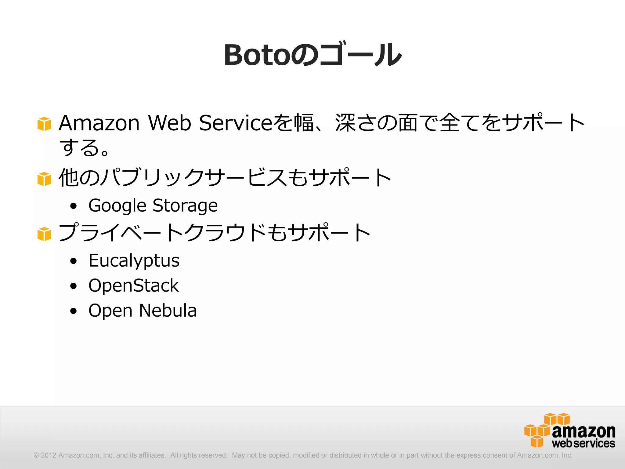 Botoのゴール

       Amazon Web Serviceを幅、深さの面で全てをサポート
       する。
       他のパブリックサービスもサポート
           • Google Storage
       プライベートクラウドもサポート
           • Eucalyptus
           • OpenStack
           • Open Nebula




© 2012 Amazon.com, Inc. and its affiliates. All All rights reserved. May not be copied, modified distributed in whole or in part without thethe express consent Amazon.com, Inc.
  © 2012 Amazon.com, Inc. and its affiliates. rights reserved. May not be copied, modified or or distributed in whole or in part without express consent of of Amazon.com, Inc.
 