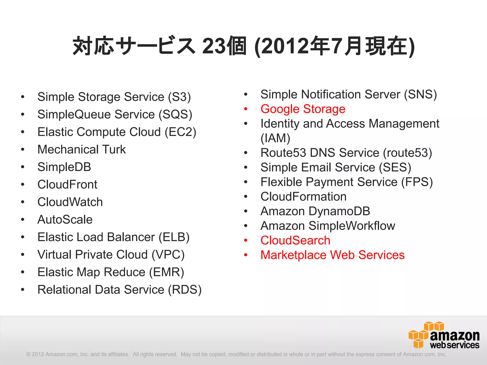 対応サービス 23個 (2012年7月現在)

•       Simple Storage Service (S3)                                                          •      Simple Notification Server (SNS)
•       SimpleQueue Service (SQS)                                                            •      Google Storage
                                                                                             •      Identity and Access Management
•       Elastic Compute Cloud (EC2)
                                                                                                    (IAM)
•       Mechanical Turk                                                                      •      Route53 DNS Service (route53)
•       SimpleDB                                                                             •      Simple Email Service (SES)
•       CloudFront                                                                           •      Flexible Payment Service (FPS)
•       CloudWatch                                                                           •      CloudFormation
                                                                                             •      Amazon DynamoDB
•       AutoScale
                                                                                             •      Amazon SimpleWorkflow
•       Elastic Load Balancer (ELB)                                                          •      CloudSearch
•       Virtual Private Cloud (VPC)                                                          •      Marketplace Web Services
•       Elastic Map Reduce (EMR)
•       Relational Data Service (RDS)




    © 2012 Amazon.com, Inc. and its affiliates. All All rights reserved. May not be copied, modified distributed in whole or in part without thethe express consent Amazon.com, Inc.
      © 2012 Amazon.com, Inc. and its affiliates. rights reserved. May not be copied, modified or or distributed in whole or in part without express consent of of Amazon.com, Inc.
 