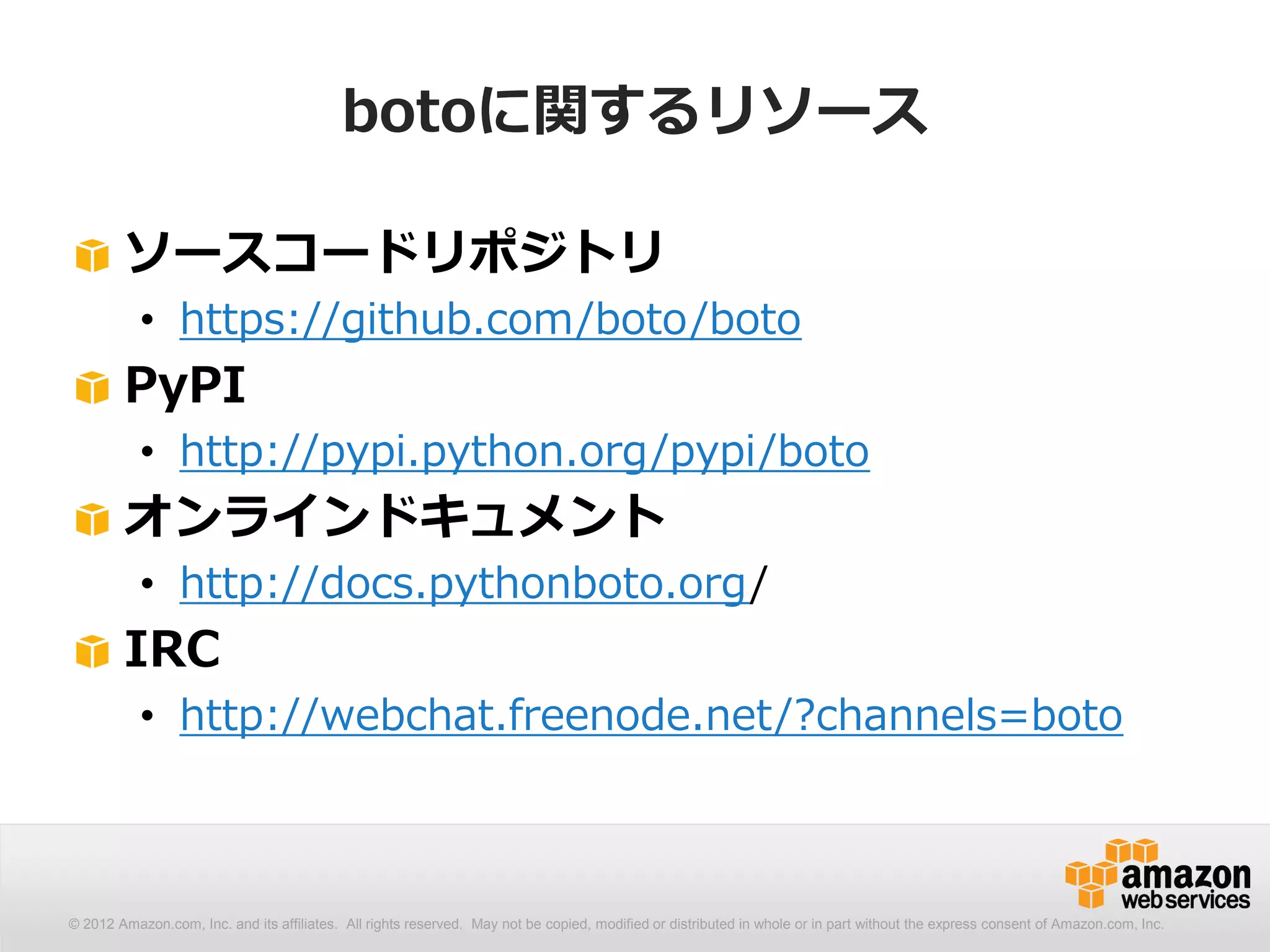 botoに関するリソース

        ソースコードリポジトリ
           • https://github.com/boto/boto
        PyPI
           • http://pypi.python.org/pypi/boto
        オンラインドキュメント
           • http://docs.pythonboto.org/
        IRC
           • http://webchat.freenode.net/?channels=boto



© 2012 Amazon.com, Inc. and its affiliates. All All rights reserved. May not be copied, modified distributed in whole or in part without thethe express consent Amazon.com, Inc.
  © 2012 Amazon.com, Inc. and its affiliates. rights reserved. May not be copied, modified or or distributed in whole or in part without express consent of of Amazon.com, Inc.
 