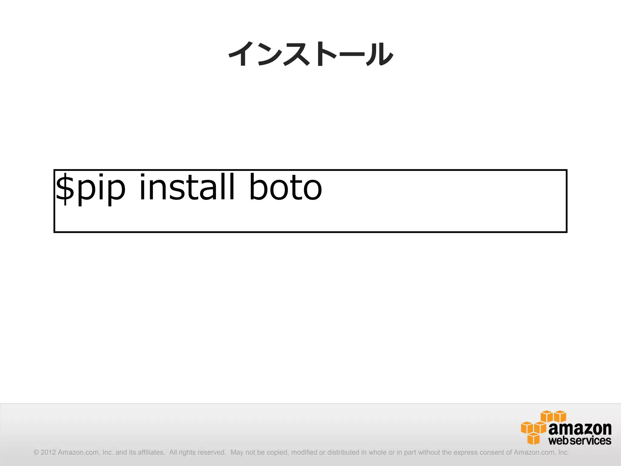 インストール



      $pip install boto




© 2012 Amazon.com, Inc. and its affiliates. All All rights reserved. May not be copied, modified distributed in whole or in part without thethe express consent Amazon.com, Inc.
  © 2012 Amazon.com, Inc. and its affiliates. rights reserved. May not be copied, modified or or distributed in whole or in part without express consent of of Amazon.com, Inc.
 