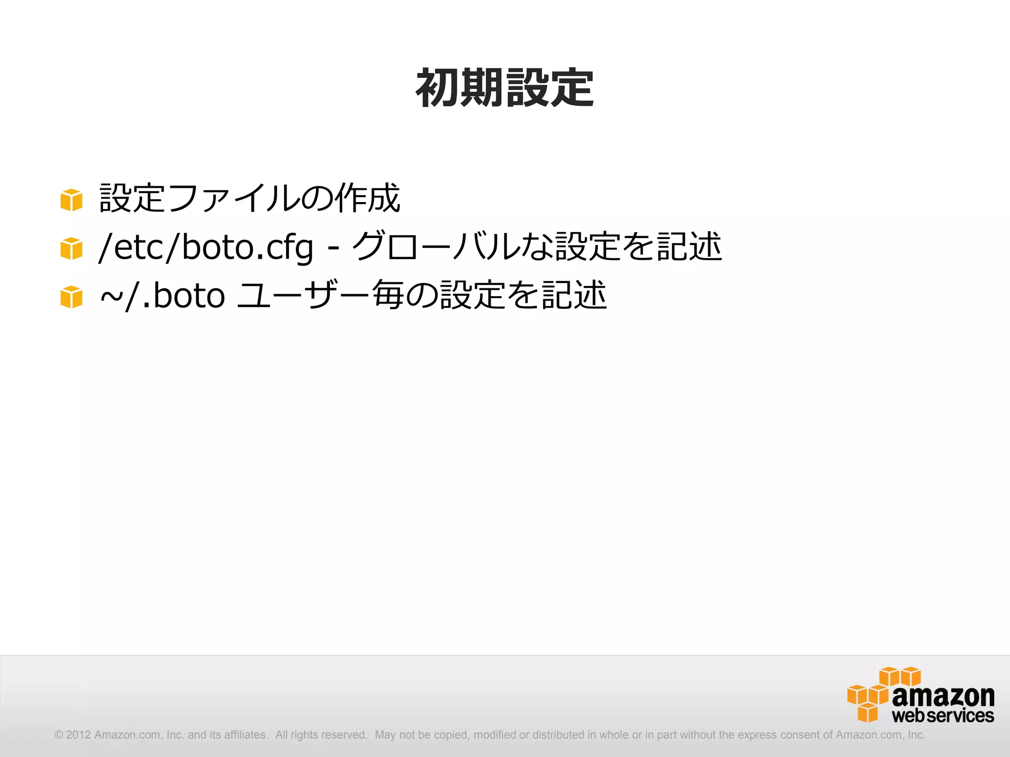 初期設定

        設定ファイルの作成
        /etc/boto.cfg - グローバルな設定を記述
        ~/.boto ユーザー毎の設定を記述




© 2012 Amazon.com, Inc. and its affiliates. All All rights reserved. May not be copied, modified distributed in whole or in part without thethe express consent Amazon.com, Inc.
  © 2012 Amazon.com, Inc. and its affiliates. rights reserved. May not be copied, modified or or distributed in whole or in part without express consent of of Amazon.com, Inc.
 