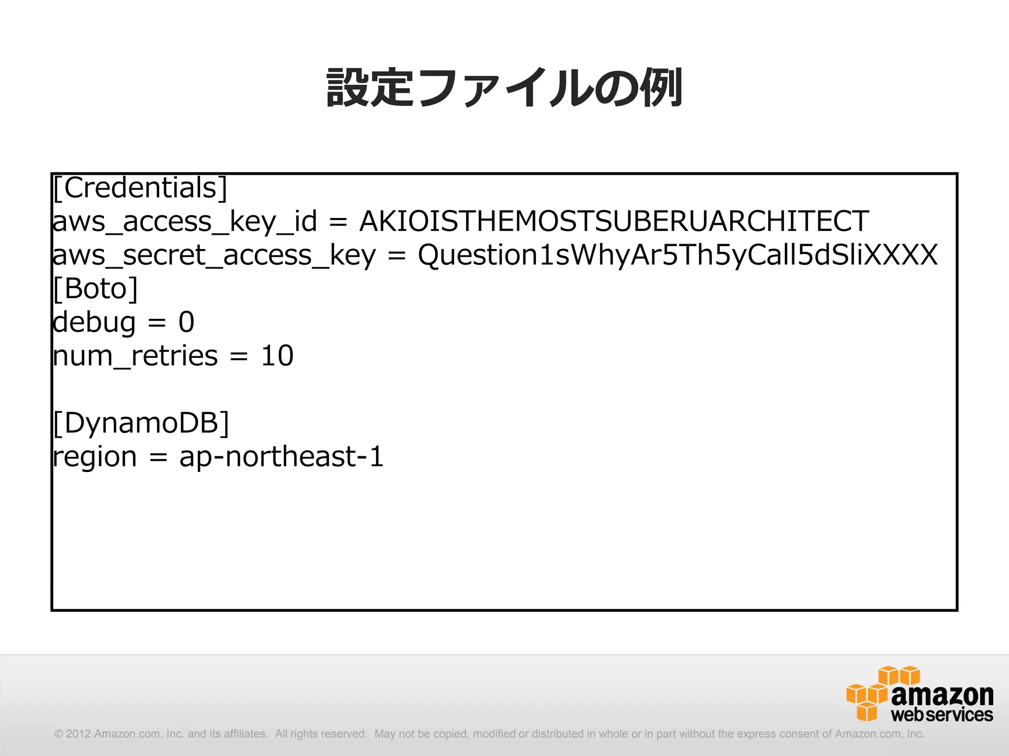 設定ファイルの例

[Credentials]
aws_access_key_id = AKIOISTHEMOSTSUBERUARCHITECT
aws_secret_access_key = Question1sWhyAr5Th5yCall5dSliXXXX
[Boto]
debug = 0
num_retries = 10

[DynamoDB]
region = ap-northeast-1




© 2012 Amazon.com, Inc. and its affiliates. All All rights reserved. May not be copied, modified distributed in whole or in part without thethe express consent Amazon.com, Inc.
  © 2012 Amazon.com, Inc. and its affiliates. rights reserved. May not be copied, modified or or distributed in whole or in part without express consent of of Amazon.com, Inc.
 