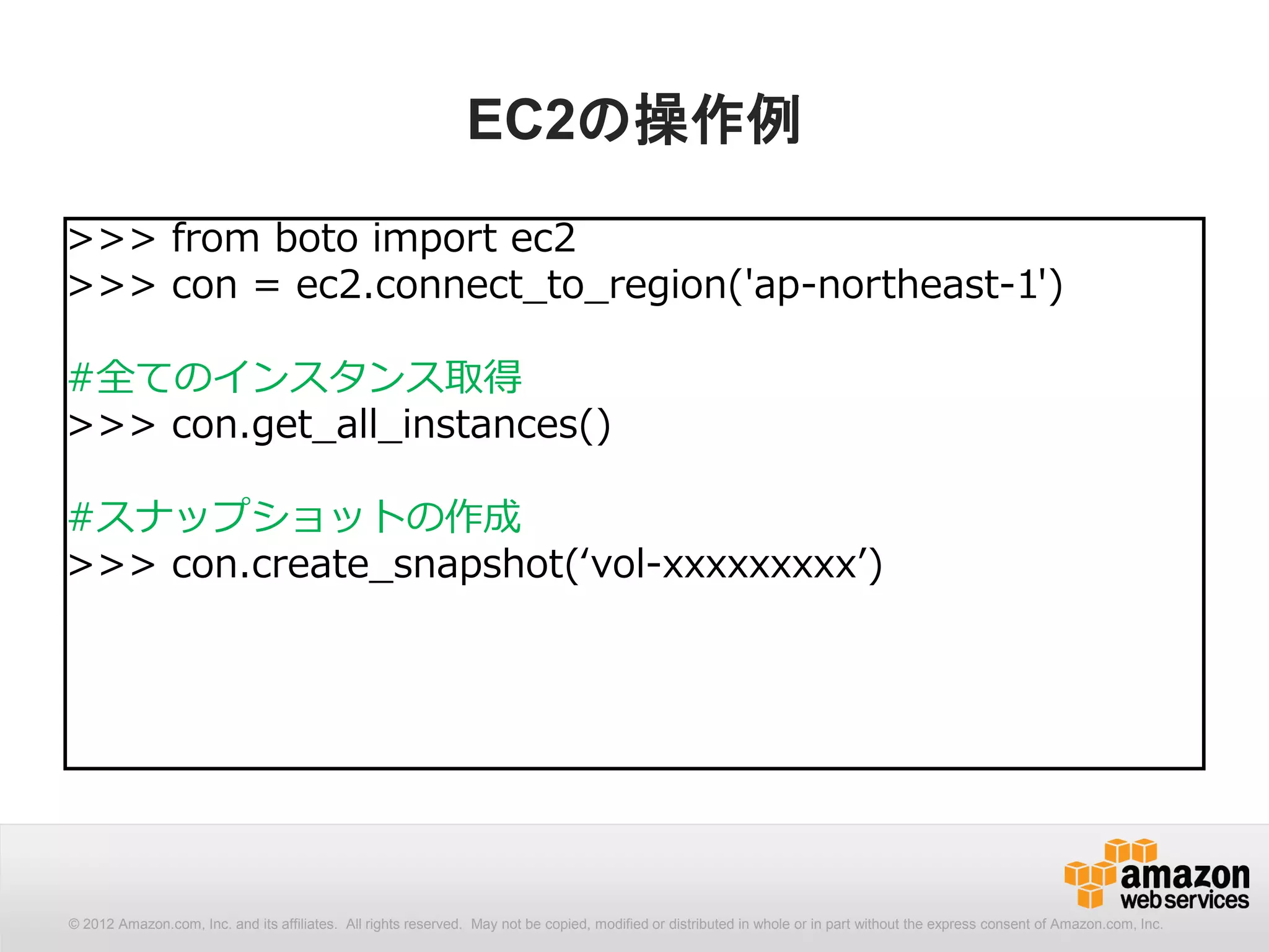 EC2の操作例
>>> from boto import ec2
>>> con = ec2.connect_to_region('ap-northeast-1')

#全てのインスタンス取得
>>> con.get_all_instances()

#スナップショットの作成
>>> con.create_snapshot(‘vol-xxxxxxxxx’)




© 2012 Amazon.com, Inc. and its affiliates. All All rights reserved. May not be copied, modified distributed in whole or in part without thethe express consent Amazon.com, Inc.
  © 2012 Amazon.com, Inc. and its affiliates. rights reserved. May not be copied, modified or or distributed in whole or in part without express consent of of Amazon.com, Inc.
 