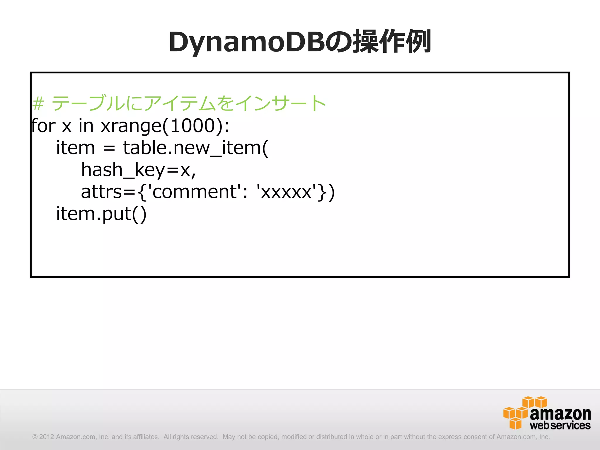 DynamoDBの操作例

# テーブルにアイテムをインサート
for x in xrange(1000):
   item = table.new_item(
       hash_key=x,
       attrs={'comment': 'xxxxx'})
   item.put()




© 2012 Amazon.com, Inc. and its affiliates. All All rights reserved. May not be copied, modified distributed in whole or in part without thethe express consent Amazon.com, Inc.
  © 2012 Amazon.com, Inc. and its affiliates. rights reserved. May not be copied, modified or or distributed in whole or in part without express consent of of Amazon.com, Inc.
 
