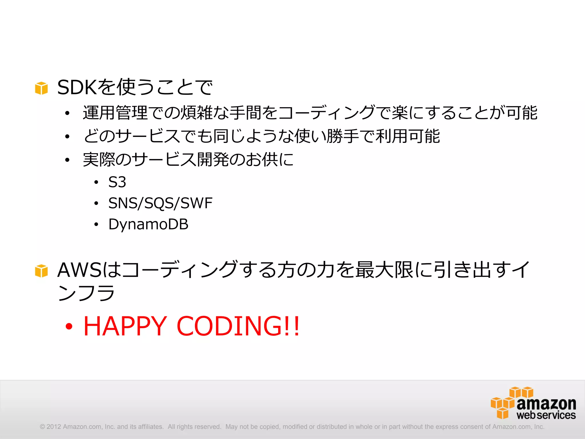 SDKを使うことで
        • 運用管理での煩雑な手間をコーディングで楽にすることが可能
        • どのサービスでも同じような使い勝手で利用可能
        • 実際のサービス開発のお供に
                  • S3
                  • SNS/SQS/SWF
                  • DynamoDB


     AWSはコーディングする方の力を最大限に引き出すイ
     ンフラ
        • HAPPY CODING!!


© 2012 Amazon.com, Inc. and its affiliates. All rights reserved. May not be copied, modified or distributed in whole or in part without the express consent of Amazon.com, Inc.
 