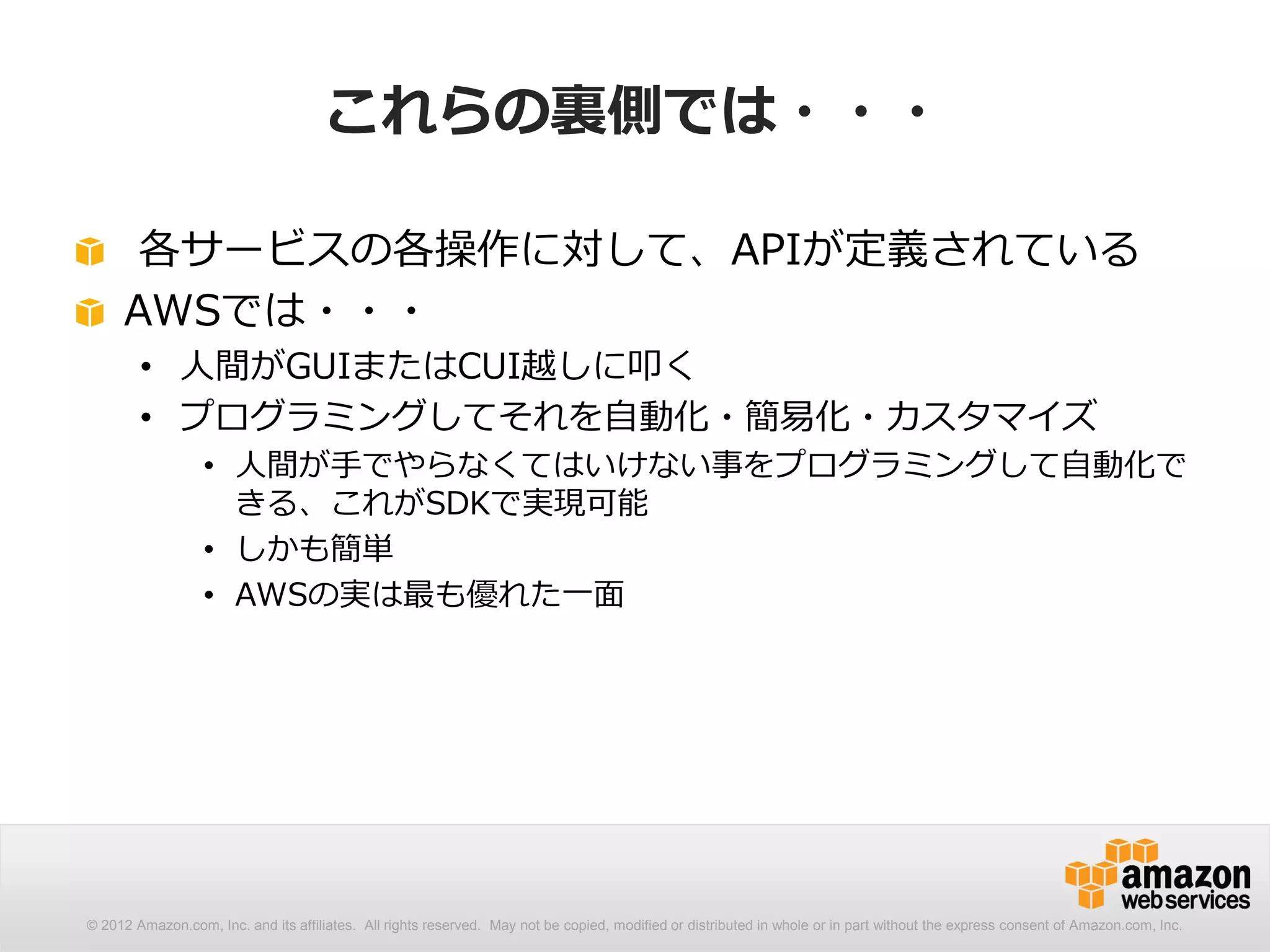 これらの裏側では・・・

      各サービスの各操作に対して、APIが定義されている
     AWSでは・・・
        • 人間がGUIまたはCUI越しに叩く
        • プログラミングしてそれを自動化・簡易化・カスタマイズ
                  • 人間が手でやらなくてはいけない事をプログラミングして自動化で
                    きる、これがSDKで実現可能
                  • しかも簡単
                  • AWSの実は最も優れた一面




© 2012 Amazon.com, Inc. and its affiliates. All rights reserved. May not be copied, modified or distributed in whole or in part without the express consent of Amazon.com, Inc.
 