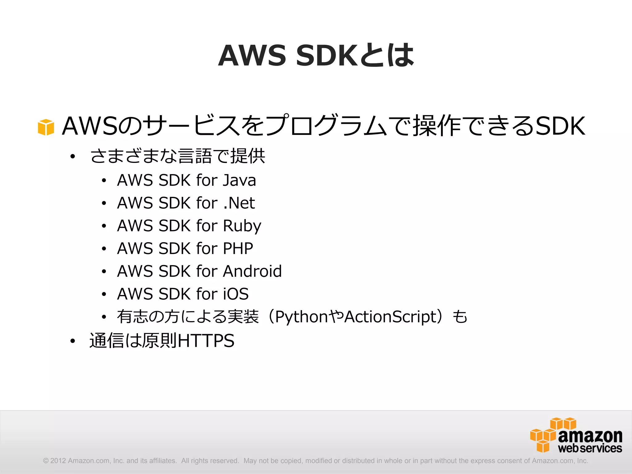 AWS SDKとは

     AWSのサービスをプログラムで操作できるSDK
        • さまざまな言語で提供
                  •    AWS SDK for Java
                  •    AWS SDK for .Net
                  •    AWS SDK for Ruby
                  •    AWS SDK for PHP
                  •    AWS SDK for Android
                  •    AWS SDK for iOS
                  •    有志の方による実装（PythonやActionScript）も
        • 通信は原則HTTPS




© 2012 Amazon.com, Inc. and its affiliates. All rights reserved. May not be copied, modified or distributed in whole or in part without the express consent of Amazon.com, Inc.
 