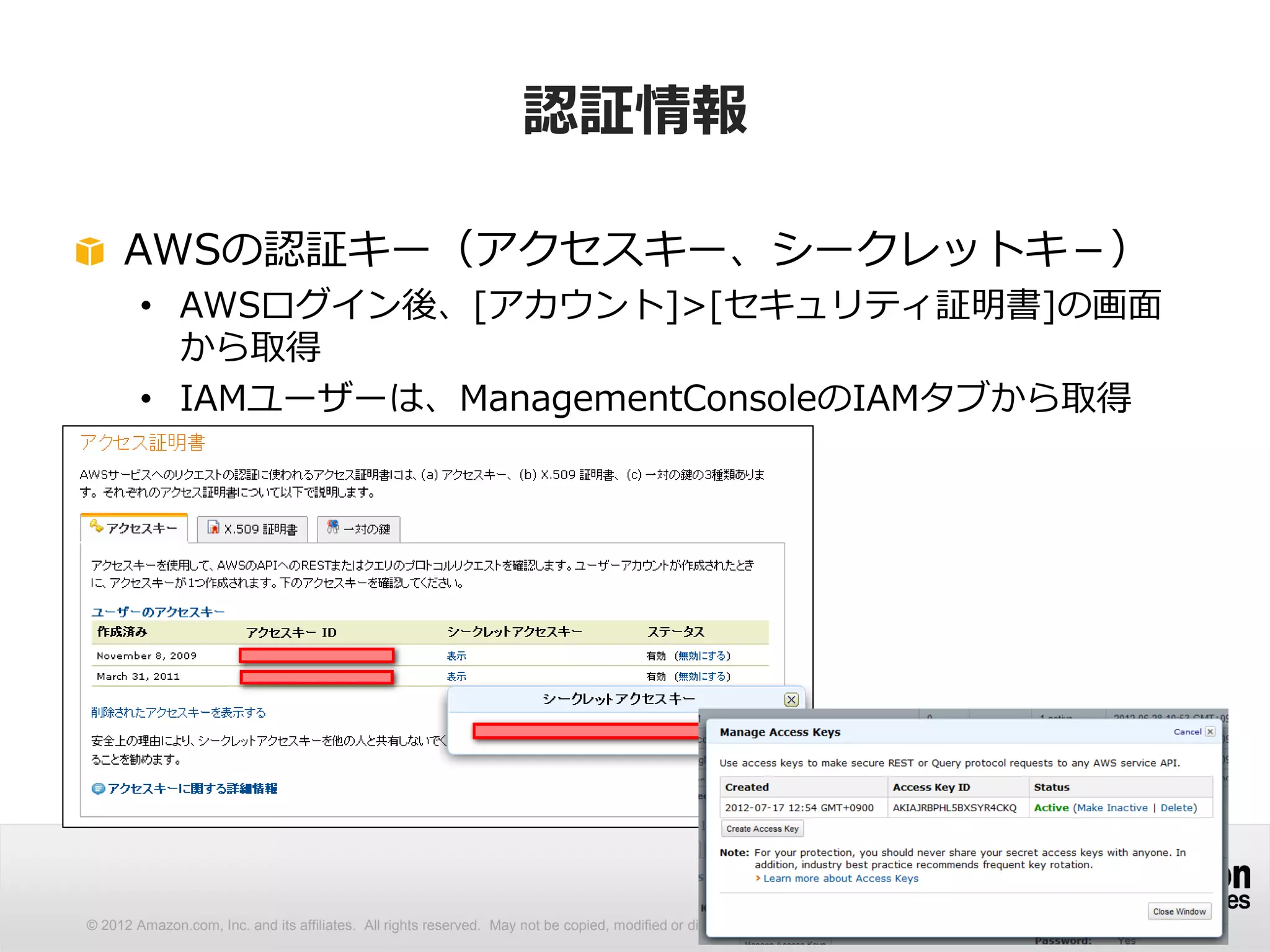 認証情報

     AWSの認証キー（アクセスキー、シークレットキ－）
        • AWSログイン後、[アカウント]>[セキュリティ証明書]の画面
          から取得
        • IAMユーザーは、ManagementConsoleのIAMタブから取得




© 2012 Amazon.com, Inc. and its affiliates. All rights reserved. May not be copied, modified or distributed in whole or in part without the express consent of Amazon.com, Inc.
 