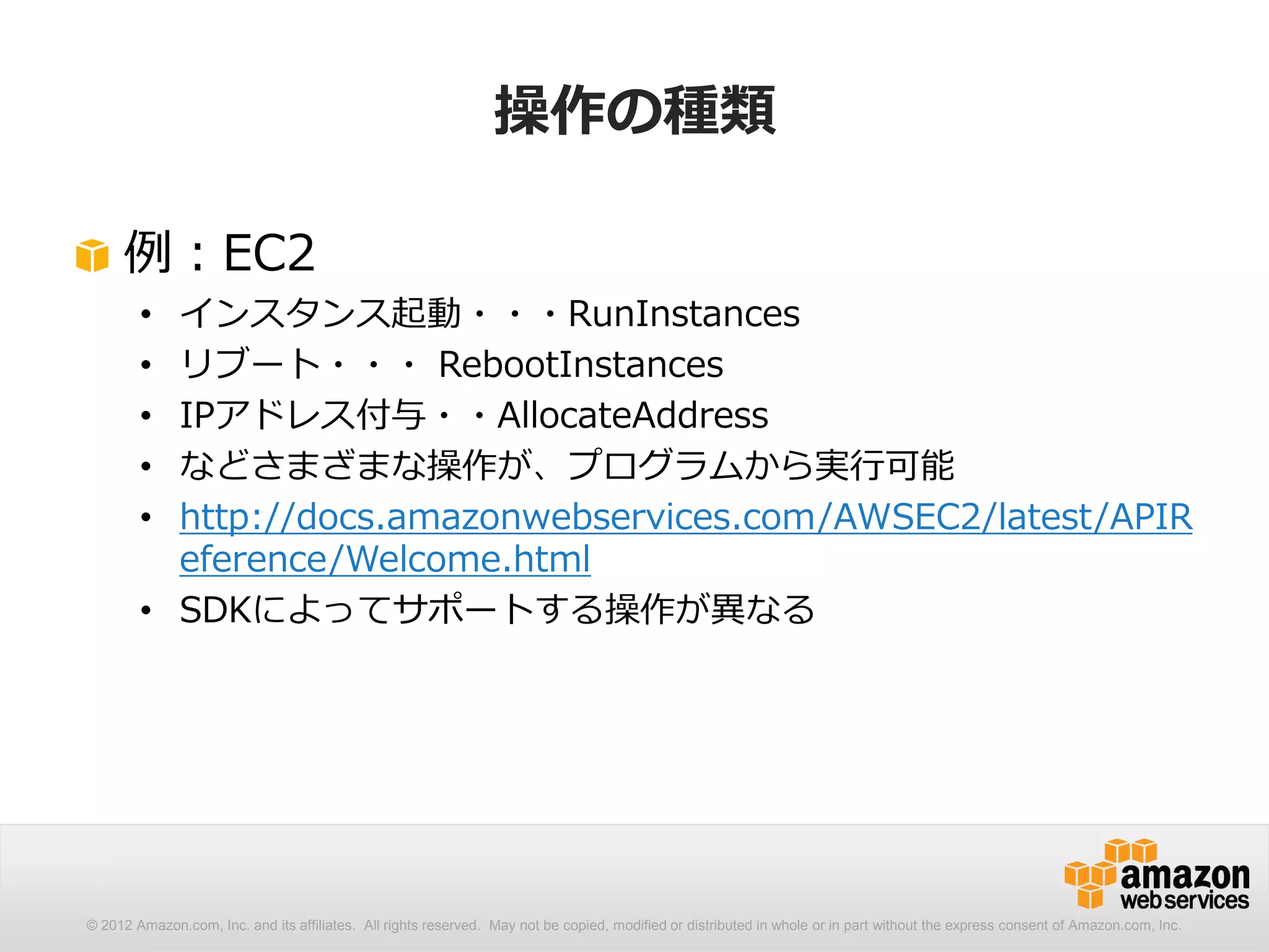 操作の種類

     例：EC2
        • インスタンス起動・・・RunInstances
        • リブート・・・ RebootInstances
        • IPアドレス付与・・AllocateAddress
        • などさまざまな操作が、プログラムから実行可能
        • http://docs.amazonwebservices.com/AWSEC2/latest/APIR
          eference/Welcome.html
        • SDKによってサポートする操作が異なる




© 2012 Amazon.com, Inc. and its affiliates. All rights reserved. May not be copied, modified or distributed in whole or in part without the express consent of Amazon.com, Inc.
 