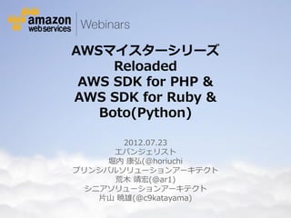AWSマイスターシリーズ
                                        Reloaded
                                    AWS SDK for PHP &
                                   AWS SDK for Ruby &
                                      Boto(Python)

                                            2012.07.23
                                          エバンジェリスト
                                         堀内 康弘(@horiuchi
                                    プリンシパルソリューションアーキテクト
                                          荒木 靖宏(@ar1)
                                      シニアソリューションアーキテクト
                                        片山 暁雄(@c9katayama)
© 2012 Amazon.com, Inc. and its affiliates. All rights reserved. May not be copied, modified or distributed in whole or in part without the express consent of Amazon.com, Inc.
 