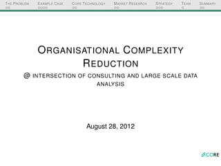 T HE P ROBLEM   E XAMPLE C ASE   C ORE T ECHNOLOGY   M ARKET R ESEARCH   S TRATEGY   T EAM   S UMMARY




                O RGANISATIONAL C OMPLEXITY
                        R EDUCTION
          @ INTERSECTION OF CONSULTING AND LARGE SCALE DATA
                                             ANALYSIS




                                        August 28, 2012
 