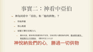 事實二：神看中亞伯
神為何看中「亞伯」和「他的供物」？

特地準備

精心挑選

掃羅王擊打亞瑪力人

 撒母耳說、耶和華喜悅燔祭和平安祭、豈如喜悅人聽從他的話   ．聽命勝於獻祭、
 順從勝於公羊的脂油。（撒母耳記上15:22）


神悅納我們的心，勝過一切供物
 