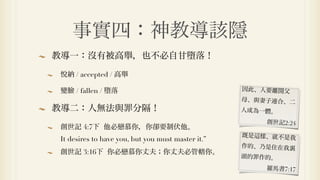 事實四：神教導該隱
教導一：沒有被高舉，也不必自甘墮落！

悅納 / accepted / 高舉

變臉 / fallen / 墮落                                   因此、人要離開父
                                                   母、與妻子連合、二
教導二：人無法與罪分隔！                                       人成為一體。
                                                       創世記2:24
創世記 4:7下 他必戀慕你，你卻要制伏他。
                                                   既是 樣、就不是我
It desires to have you, but you must master it.”
                                                   作的、乃是住在我裏
創世記 3:16下 你必戀慕你丈夫；你丈夫必管轄你。
                                                   頭的罪作的。
                                                       羅馬書7:17
 