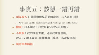 事實五：該隱一錯再錯
預謀殺人： 該隱與他兄弟亞伯說話、二人正在田間

 Now Cain said to his brother Abel, “Let’s go out to the ﬁeld.”

撒   ：我不知道！我豈是看守我兄弟的                               ？

不順服：我的刑罰太重、過於我所能當的。
殺人 vs. 地不效力+流離飄蕩（成為一名遊牧民族）

執意與神隔          ：
 