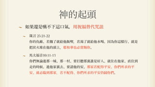 神的起頭
如果還是嚥不下        口氣，用祝福替代咒詛

箴言 25:21-22
你的仇敵、若餓了就給他飯喫．若渴了就給他水喝。因為你   樣行、就是
把炭火堆在他的頭上．耶和華也必賞賜你。

馬太福音10:11-13
你們無論進那一城、那一村、要打聽那裏誰是好人、就住在他家、直住到
走的時候。進他家裏去、要請他的安。那家若配得平安、你們所求的平
安、就必臨到那家．若不配得、你們所求的平安仍歸你們。
 