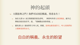 神的起頭
大開恩典之門！我們可以因信稱義、得着永生！

加拉太書3:8 並且聖經既然預先看明、 神要叫外邦人因信稱義、就早已
傳福音給亞伯拉罕、說、『萬國都必因你得福。』

羅馬書5:21 就如罪作王叫人死、照樣、恩典也藉着義作王、叫人因我們的
主耶穌基督得永生。




  白白的稱義、永生的盼望
 