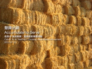 聚陳出薪
Accumulate to Serve
俞真＠ 漁翁撒網．基督教新媒體運動
Calvin Yu @ “NetFish” Christian New Media Movement
2012.07.25
 