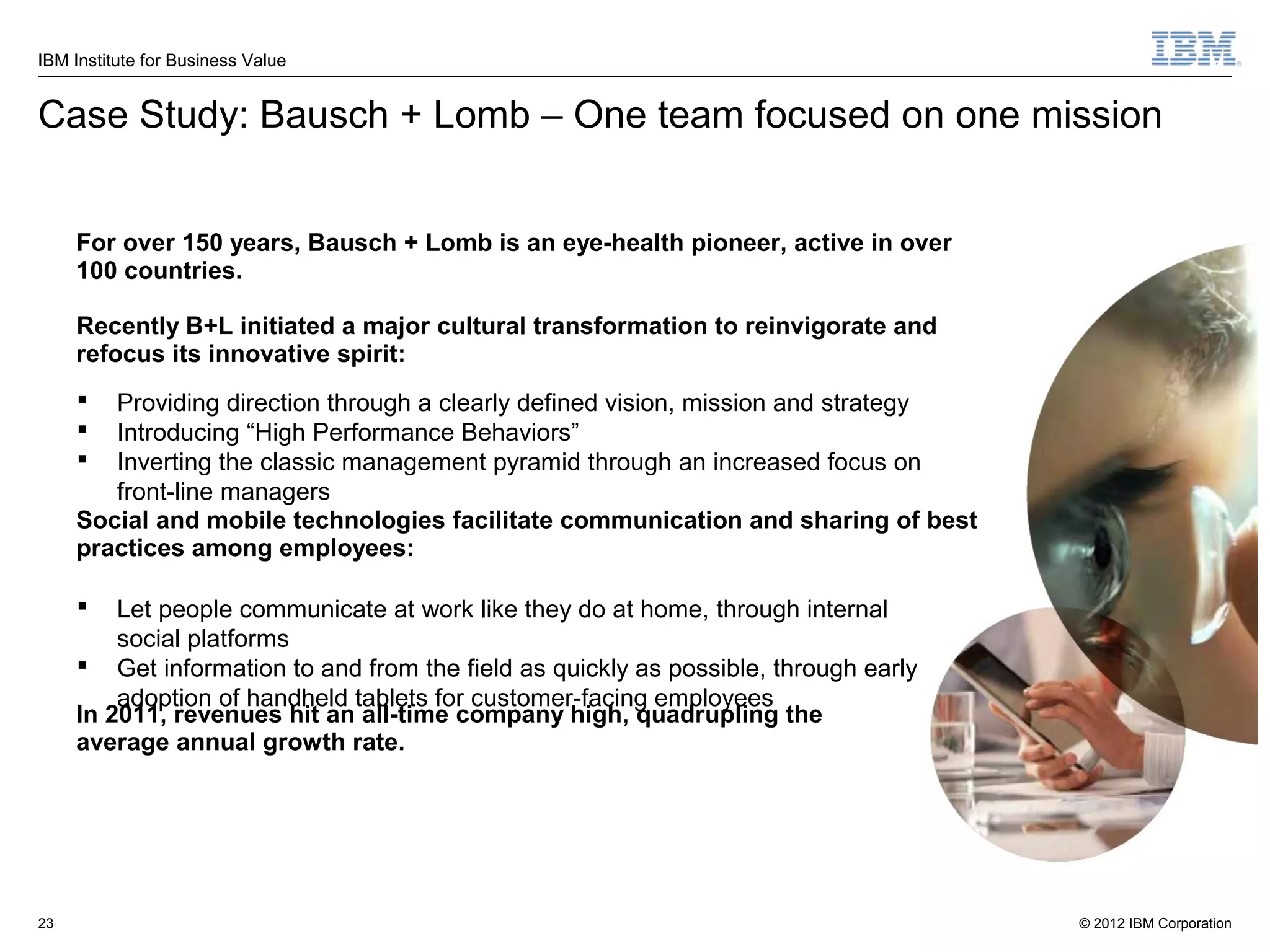 IBM Institute for Business Value


Case Study: Bausch + Lomb – One team focused on one mission


     For over 150 years, Bausch + Lomb is an eye-health pioneer, active in over
     100 countries.

     Recently B+L initiated a major cultural transformation to reinvigorate and
     refocus its innovative spirit:
       Providing direction through a clearly defined vision, mission and strategy
       Introducing “High Performance Behaviors”
       Inverting the classic management pyramid through an increased focus on
        front-line managers
     Social and mobile technologies facilitate communication and sharing of best
     practices among employees:

        Let people communicate at work like they do at home, through internal
         social platforms
      Get information to and from the field as quickly as possible, through early
         adoption of handheld tablets for customer-facing employees
     In 2011, revenues hit an all-time company high, quadrupling the
     average annual growth rate.




23                                                                                   © 2012 IBM Corporation
 