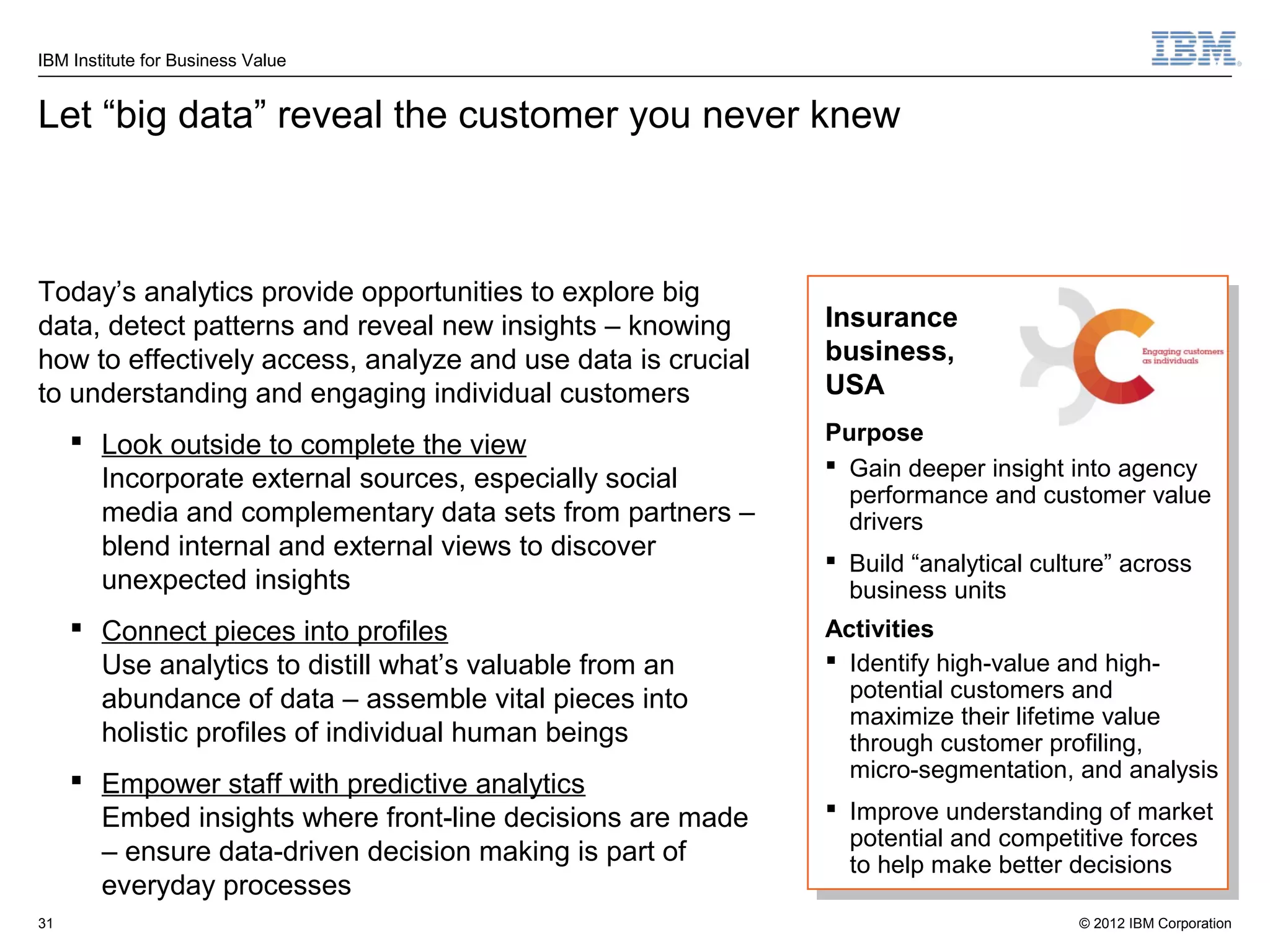 IBM Institute for Business Value


Let “big data” reveal the customer you never knew



Today’s analytics provide opportunities to explore big
data, detect patterns and reveal new insights – knowing      Insurance
how to effectively access, analyze and use data is crucial   business,
to understanding and engaging individual customers           USA

      Look outside to complete the view                     Purpose
                                                              Gain deeper insight into agency
       Incorporate external sources, especially social
                                                               performance and customer value
       media and complementary data sets from partners –       drivers
       blend internal and external views to discover          Build “analytical culture” across
       unexpected insights                                     business units
      Connect pieces into profiles                          Activities
       Use analytics to distill what’s valuable from an       Identify high-value and high-
       abundance of data – assemble vital pieces into          potential customers and
                                                               maximize their lifetime value
       holistic profiles of individual human beings            through customer profiling,
                                                               micro-segmentation, and analysis
      Empower staff with predictive analytics
       Embed insights where front-line decisions are made     Improve understanding of market
                                                               potential and competitive forces
       – ensure data-driven decision making is part of         to help make better decisions
       everyday processes
31                                                                                   © 2012 IBM Corporation
 