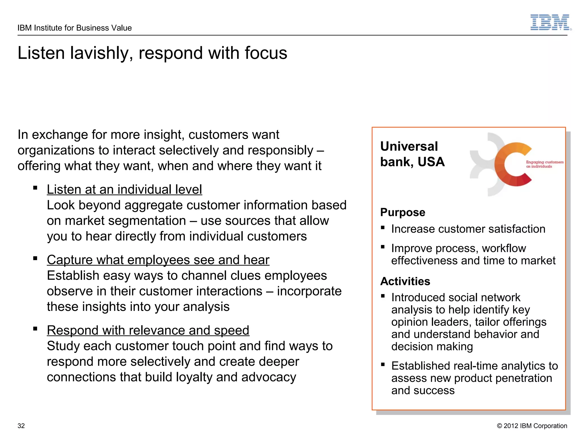 IBM Institute for Business Value


Listen lavishly, respond with focus



In exchange for more insight, customers want
organizations to interact selectively and responsibly –       Universal
offering what they want, when and where they want it          bank, USA

      Listen at an individual level
       Look beyond aggregate customer information based
                                                              Purpose
       on market segmentation – use sources that allow
                                                               Increase customer satisfaction
       you to hear directly from individual customers
                                                               Improve process, workflow
      Capture what employees see and hear                      effectiveness and time to market
       Establish easy ways to channel clues employees         Activities
       observe in their customer interactions – incorporate    Introduced social network
       these insights into your analysis                        analysis to help identify key
                                                                opinion leaders, tailor offerings
      Respond with relevance and speed                         and understand behavior and
       Study each customer touch point and find ways to         decision making
       respond more selectively and create deeper              Established real-time analytics to
       connections that build loyalty and advocacy              assess new product penetration
                                                                and success

32                                                                                    © 2012 IBM Corporation
 