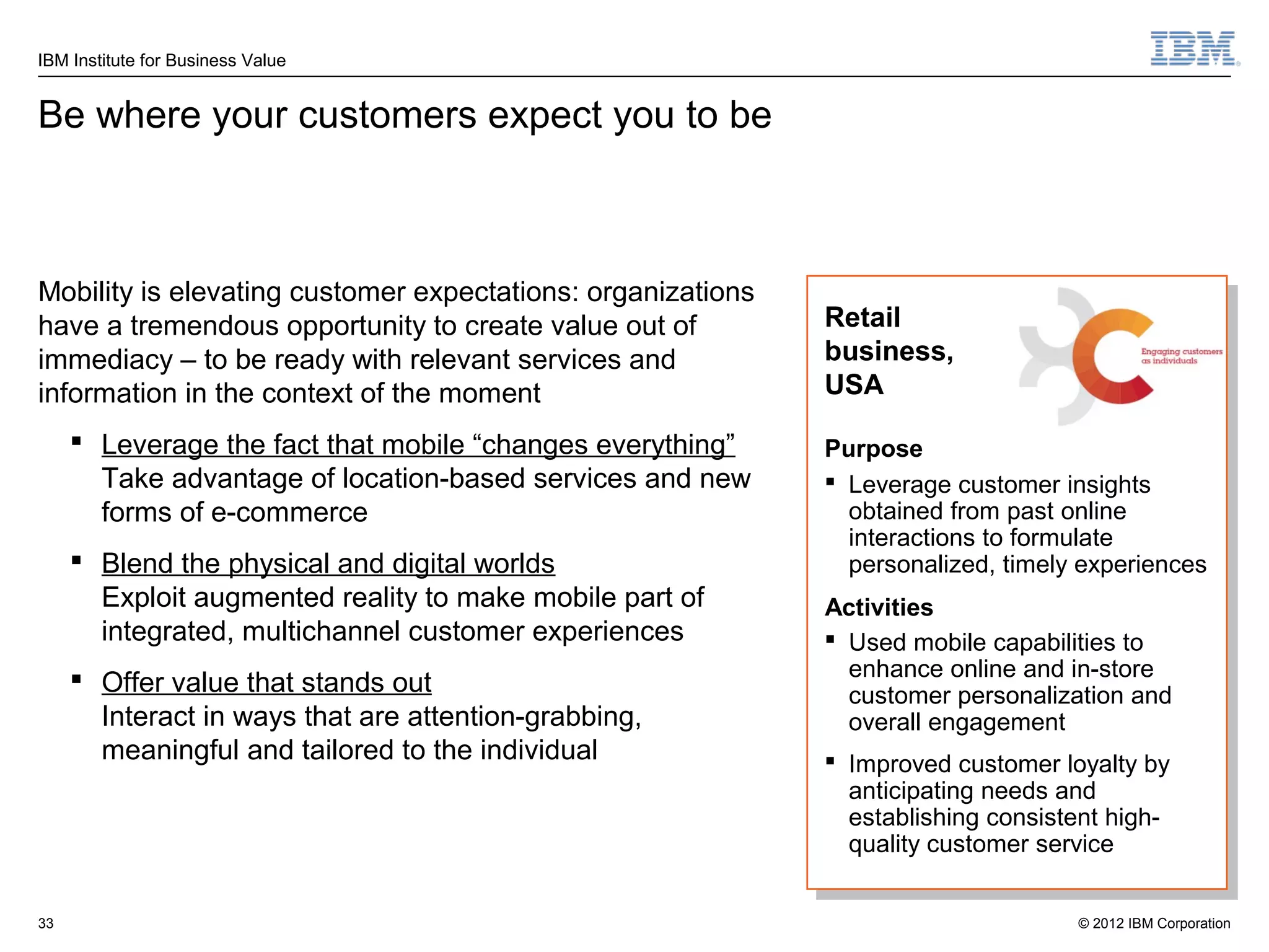 IBM Institute for Business Value


Be where your customers expect you to be



Mobility is elevating customer expectations: organizations
have a tremendous opportunity to create value out of         Retail
immediacy – to be ready with relevant services and           business,
information in the context of the moment                     USA

      Leverage the fact that mobile “changes everything”    Purpose
       Take advantage of location-based services and new      Leverage customer insights
       forms of e-commerce                                     obtained from past online
                                                               interactions to formulate
      Blend the physical and digital worlds                   personalized, timely experiences
       Exploit augmented reality to make mobile part of      Activities
       integrated, multichannel customer experiences          Used mobile capabilities to
      Offer value that stands out                             enhance online and in-store
                                                               customer personalization and
       Interact in ways that are attention-grabbing,           overall engagement
       meaningful and tailored to the individual              Improved customer loyalty by
                                                               anticipating needs and
                                                               establishing consistent high-
                                                               quality customer service


33                                                                                 © 2012 IBM Corporation
 