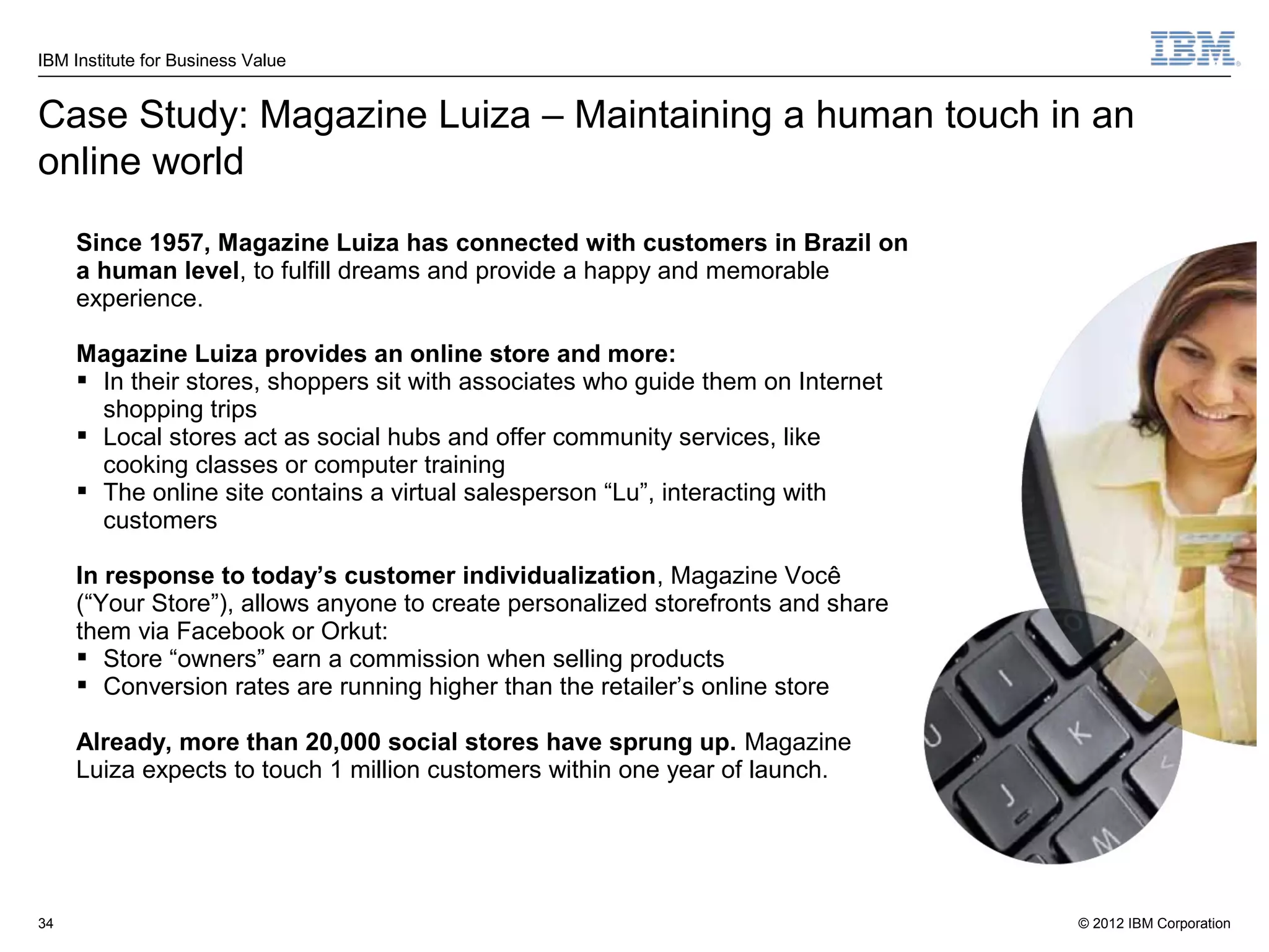 IBM Institute for Business Value


Case Study: Magazine Luiza – Maintaining a human touch in an
online world
     Since 1957, Magazine Luiza has connected with customers in Brazil on
     a human level, to fulfill dreams and provide a happy and memorable
     experience.

     Magazine Luiza provides an online store and more:
      In their stores, shoppers sit with associates who guide them on Internet
       shopping trips
      Local stores act as social hubs and offer community services, like
       cooking classes or computer training
      The online site contains a virtual salesperson “Lu”, interacting with
       customers

     In response to today’s customer individualization, Magazine Você
     (“Your Store”), allows anyone to create personalized storefronts and share
     them via Facebook or Orkut:
      Store “owners” earn a commission when selling products
      Conversion rates are running higher than the retailer’s online store

     Already, more than 20,000 social stores have sprung up. Magazine
     Luiza expects to touch 1 million customers within one year of launch.




34                                                                                © 2012 IBM Corporation
 