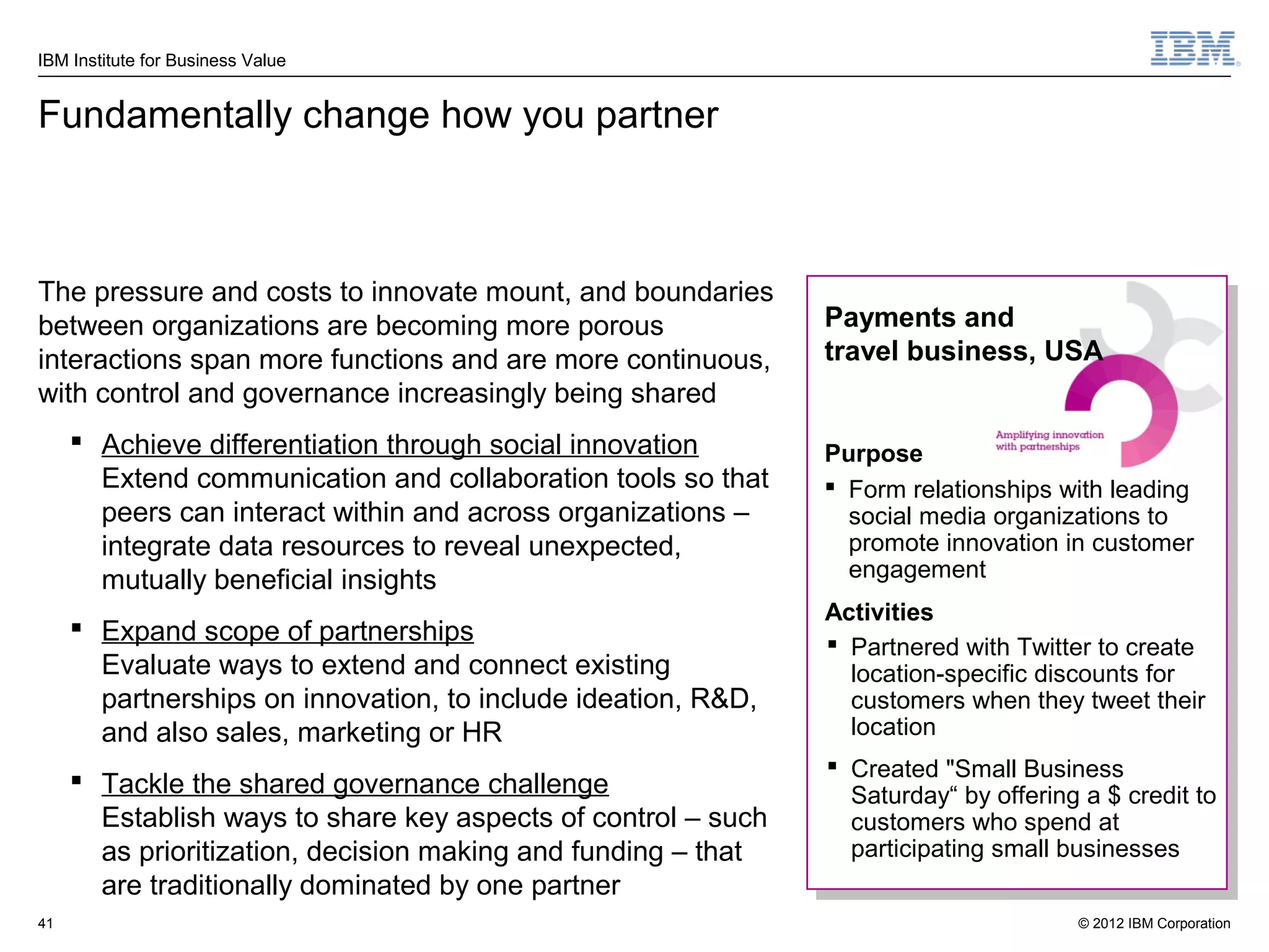 IBM Institute for Business Value


Fundamentally change how you partner



The pressure and costs to innovate mount, and boundaries
between organizations are becoming more porous                 Payments and
interactions span more functions and are more continuous,      travel business, USA
with control and governance increasingly being shared
      Achieve differentiation through social innovation       Purpose
       Extend communication and collaboration tools so that     Form relationships with leading
       peers can interact within and across organizations –      social media organizations to
       integrate data resources to reveal unexpected,            promote innovation in customer
       mutually beneficial insights                              engagement
                                                               Activities
      Expand scope of partnerships
                                                                Partnered with Twitter to create
       Evaluate ways to extend and connect existing              location-specific discounts for
       partnerships on innovation, to include ideation, R&D,     customers when they tweet their
       and also sales, marketing or HR                           location
                                                                Created "Small Business
      Tackle the shared governance challenge                    Saturday“ by offering a $ credit to
       Establish ways to share key aspects of control – such     customers who spend at
       as prioritization, decision making and funding – that     participating small businesses
       are traditionally dominated by one partner
41                                                                                    © 2012 IBM Corporation
 