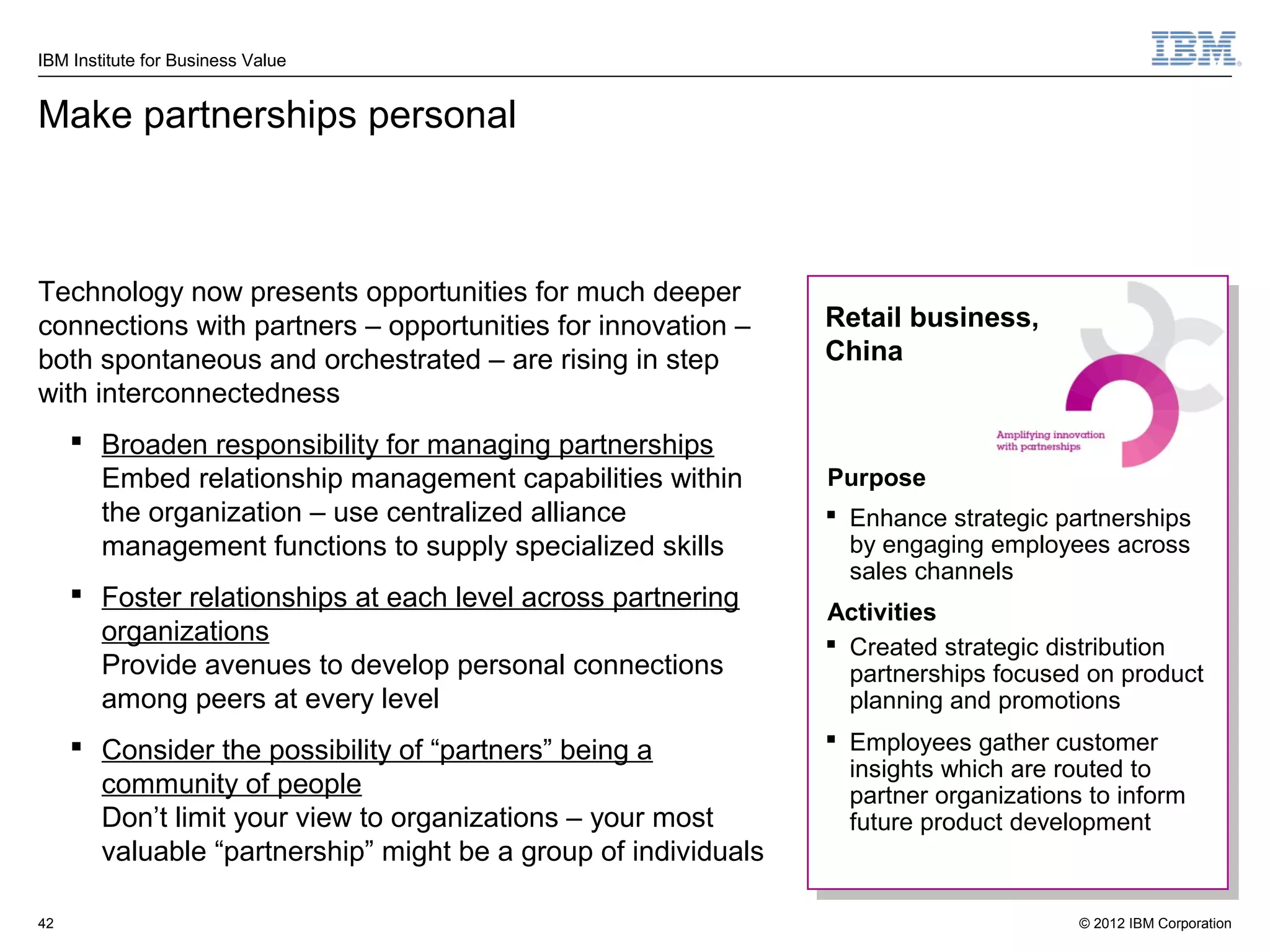 IBM Institute for Business Value


Make partnerships personal



Technology now presents opportunities for much deeper
connections with partners – opportunities for innovation –      Retail business,
both spontaneous and orchestrated – are rising in step          China
with interconnectedness
      Broaden responsibility for managing partnerships
       Embed relationship management capabilities within        Purpose
       the organization – use centralized alliance               Enhance strategic partnerships
       management functions to supply specialized skills          by engaging employees across
                                                                  sales channels
      Foster relationships at each level across partnering
                                                                Activities
       organizations                                             Created strategic distribution
       Provide avenues to develop personal connections            partnerships focused on product
       among peers at every level                                 planning and promotions
      Consider the possibility of “partners” being a            Employees gather customer
                                                                  insights which are routed to
       community of people                                        partner organizations to inform
       Don’t limit your view to organizations – your most         future product development
       valuable “partnership” might be a group of individuals

42                                                                                     © 2012 IBM Corporation
 