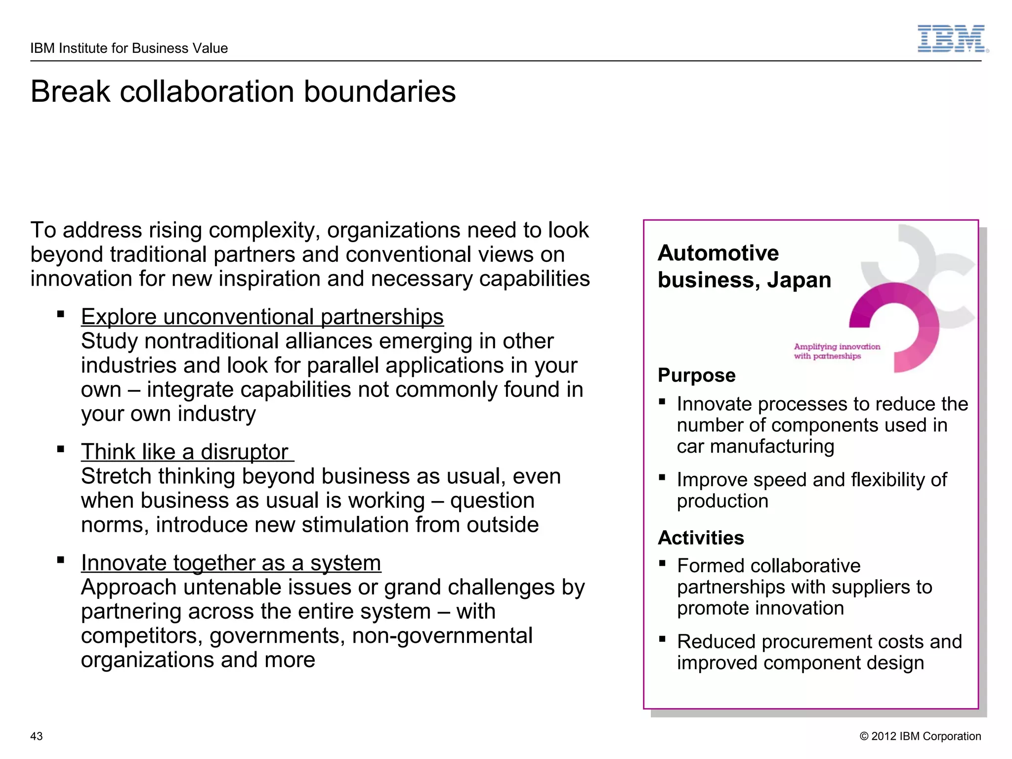 IBM Institute for Business Value


Break collaboration boundaries



To address rising complexity, organizations need to look
beyond traditional partners and conventional views on          Automotive
innovation for new inspiration and necessary capabilities      business, Japan
      Explore unconventional partnerships
       Study nontraditional alliances emerging in other
       industries and look for parallel applications in your   Purpose
       own – integrate capabilities not commonly found in
                                                                Innovate processes to reduce the
       your own industry                                         number of components used in
      Think like a disruptor                                    car manufacturing
       Stretch thinking beyond business as usual, even          Improve speed and flexibility of
       when business as usual is working – question              production
       norms, introduce new stimulation from outside
                                                               Activities
      Innovate together as a system                            Formed collaborative
       Approach untenable issues or grand challenges by          partnerships with suppliers to
       partnering across the entire system – with                promote innovation
       competitors, governments, non-governmental               Reduced procurement costs and
       organizations and more                                    improved component design


43                                                                                    © 2012 IBM Corporation
 