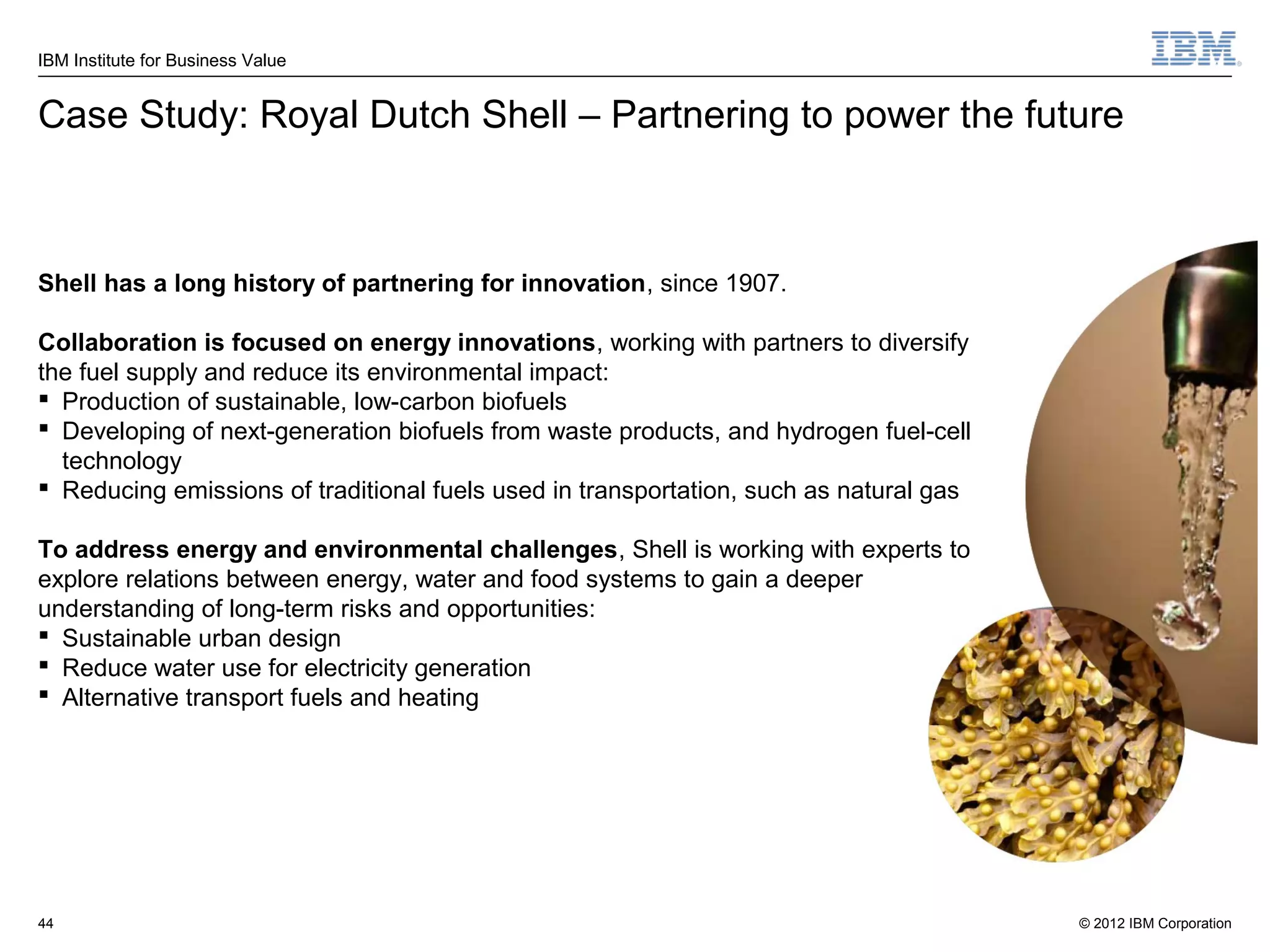 IBM Institute for Business Value


Case Study: Royal Dutch Shell – Partnering to power the future



Shell has a long history of partnering for innovation, since 1907.

Collaboration is focused on energy innovations, working with partners to diversify
the fuel supply and reduce its environmental impact:
 Production of sustainable, low-carbon biofuels
 Developing of next-generation biofuels from waste products, and hydrogen fuel-cell
  technology
 Reducing emissions of traditional fuels used in transportation, such as natural gas

To address energy and environmental challenges, Shell is working with experts to
explore relations between energy, water and food systems to gain a deeper
understanding of long-term risks and opportunities:
 Sustainable urban design
 Reduce water use for electricity generation
 Alternative transport fuels and heating




44                                                                                      © 2012 IBM Corporation
 
