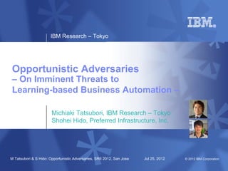 IBM Research – Tokyo




Opportunistic Adversaries
– On Imminent Threats to
Learning-based Business Automation –

                       Michiaki Tatsubori, IBM Research – Tokyo
                       Shohei Hido, Preferred Infrastructure, Inc.




M Tatsubori & S Hido: Opportunistic Adversaries, SRII 2012, San Jose   Jul 25, 2012   © 2012 IBM Corporation
 