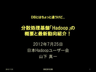 ＤＢとはちょっと違うけど...


            分散処理基盤「Hadoop」の
             概要と最新動向紹介！

              2012年7月25日
             日本Hadoopユーザー会
                山下 真一

2012/7/25          OSC2012.DB   1
 